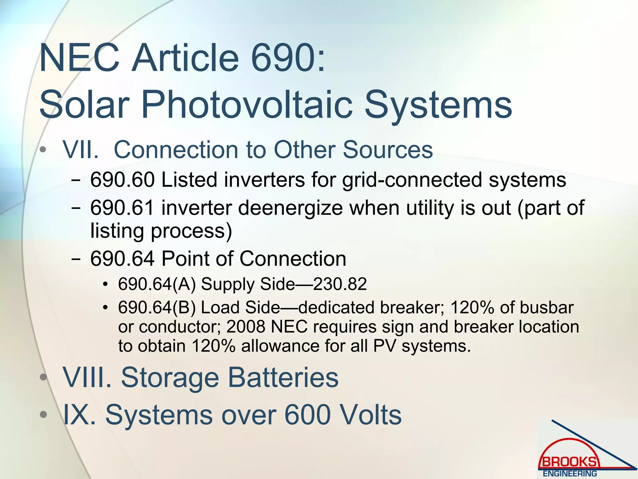 NEC Article 690:
Solar Photovoltaic Systems
• VII. Connection to Other Sources
− 690.60 Listed inverters for grid-connected systems
− 690.61 inverter deenergize when utility is out (part of
listing process)
− 690.64 Point of Connection
• 690.64(A) Supply Side—230.82
• 690.64(B) Load Side—dedicated breaker; 120% of busbar
or conductor; 2008 NEC requires sign and breaker location
to obtain 120% allowance for all PV systems.
• VIII. Storage Batteries
• IX. Systems over 600 Volts
 