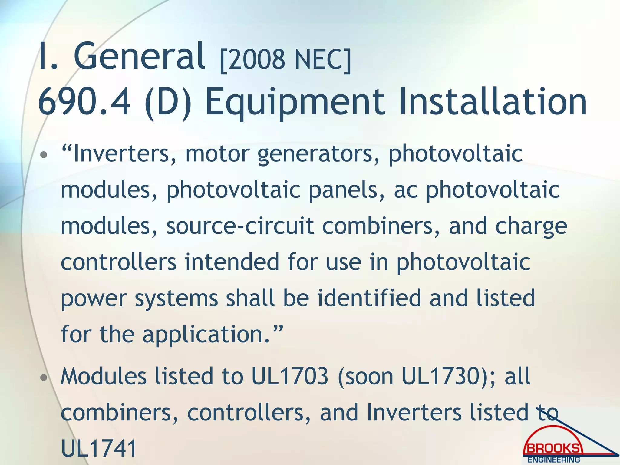 I. General [2008 NEC]
690.4 (D) Equipment Installation
• “Inverters, motor generators, photovoltaic
modules, photovoltaic panels, ac photovoltaic
modules, source-circuit combiners, and charge
controllers intended for use in photovoltaic
power systems shall be identified and listed
for the application.”
• Modules listed to UL1703 (soon UL1730); all
combiners, controllers, and Inverters listed to
UL1741
 