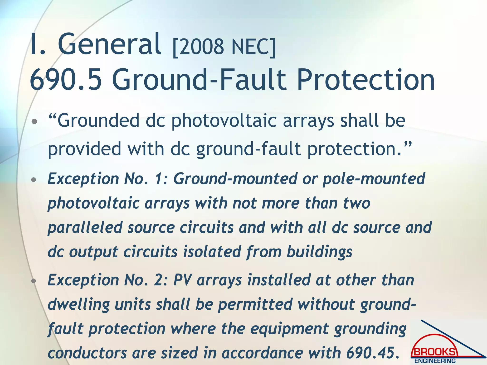 I. General [2008 NEC]
690.5 Ground-Fault Protection
• “Grounded dc photovoltaic arrays shall be
provided with dc ground-fault protection.”
• Exception No. 1: Ground-mounted or pole-mounted
photovoltaic arrays with not more than two
paralleled source circuits and with all dc source and
dc output circuits isolated from buildings
• Exception No. 2: PV arrays installed at other than
dwelling units shall be permitted without ground-
fault protection where the equipment grounding
conductors are sized in accordance with 690.45.
 