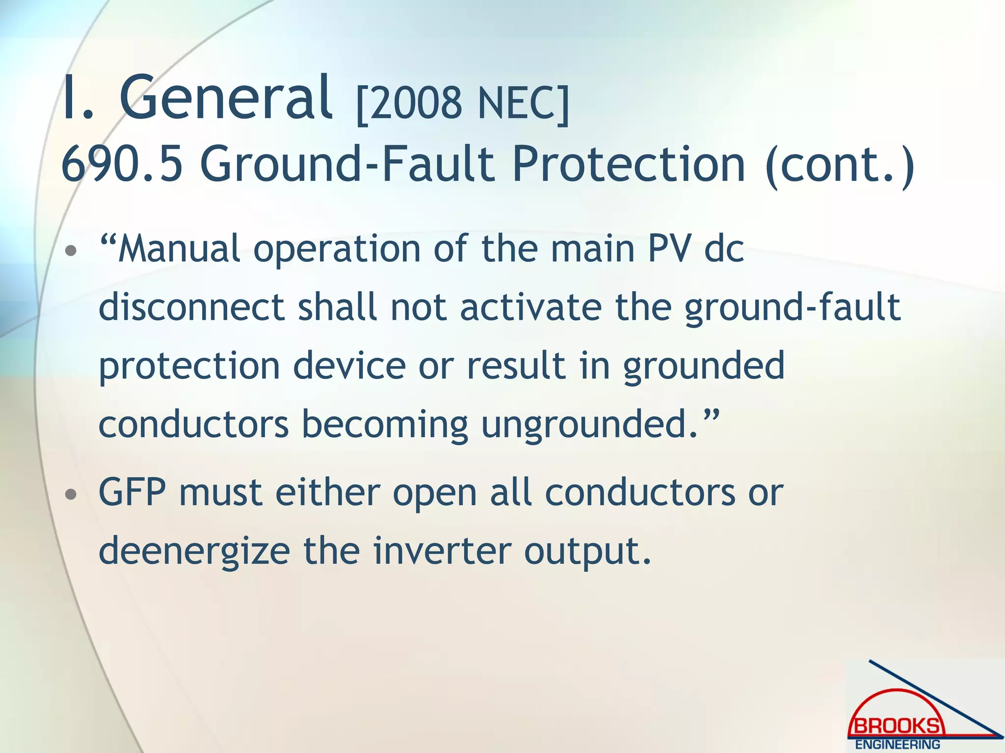 I. General [2008 NEC]
690.5 Ground-Fault Protection (cont.)
• “Manual operation of the main PV dc
disconnect shall not activate the ground-fault
protection device or result in grounded
conductors becoming ungrounded.”
• GFP must either open all conductors or
deenergize the inverter output.
 