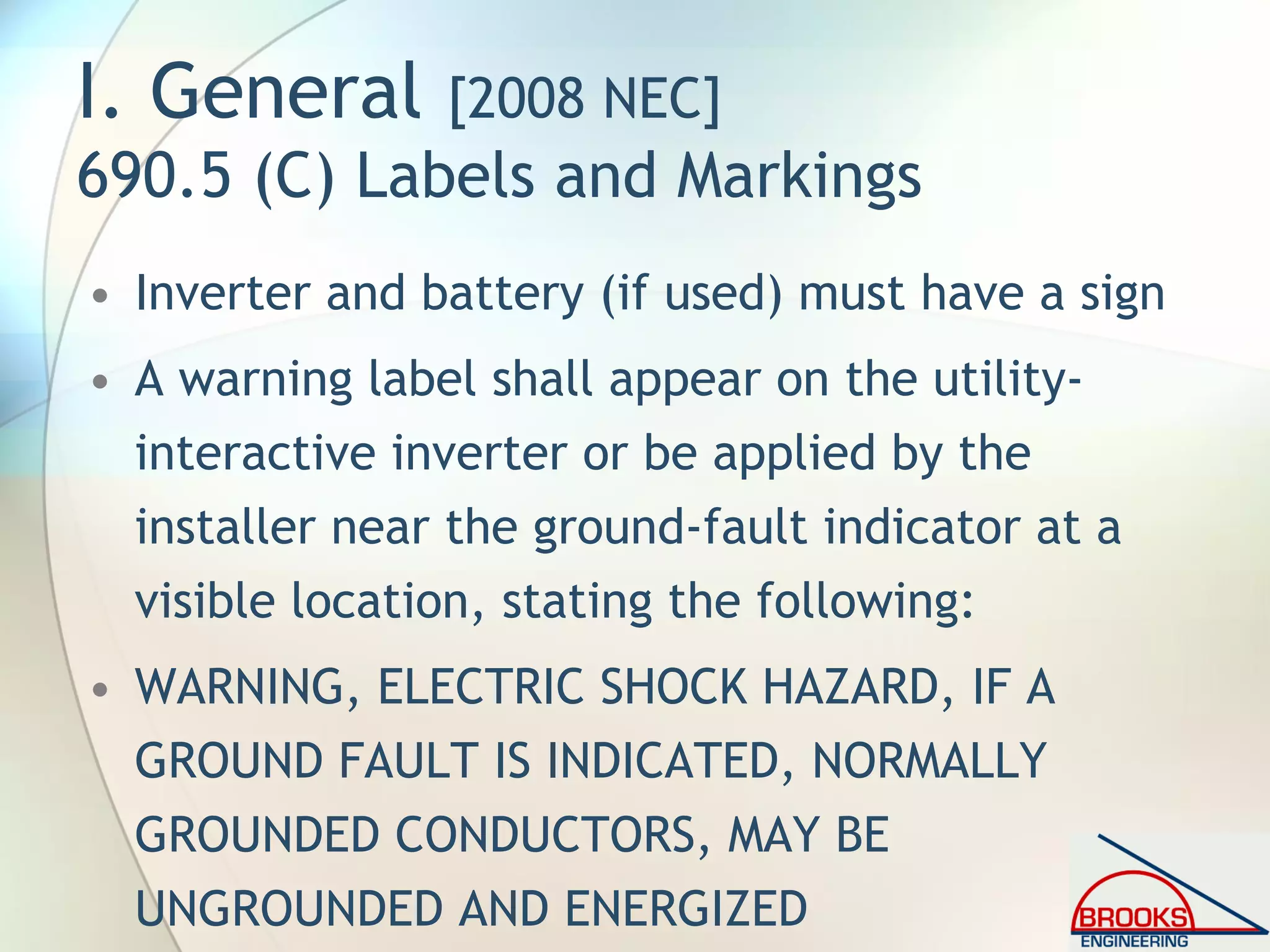 I. General [2008 NEC]
690.5 (C) Labels and Markings
• Inverter and battery (if used) must have a sign
• A warning label shall appear on the utility-
interactive inverter or be applied by the
installer near the ground-fault indicator at a
visible location, stating the following:
• WARNING, ELECTRIC SHOCK HAZARD, IF A
GROUND FAULT IS INDICATED, NORMALLY
GROUNDED CONDUCTORS, MAY BE
UNGROUNDED AND ENERGIZED
 