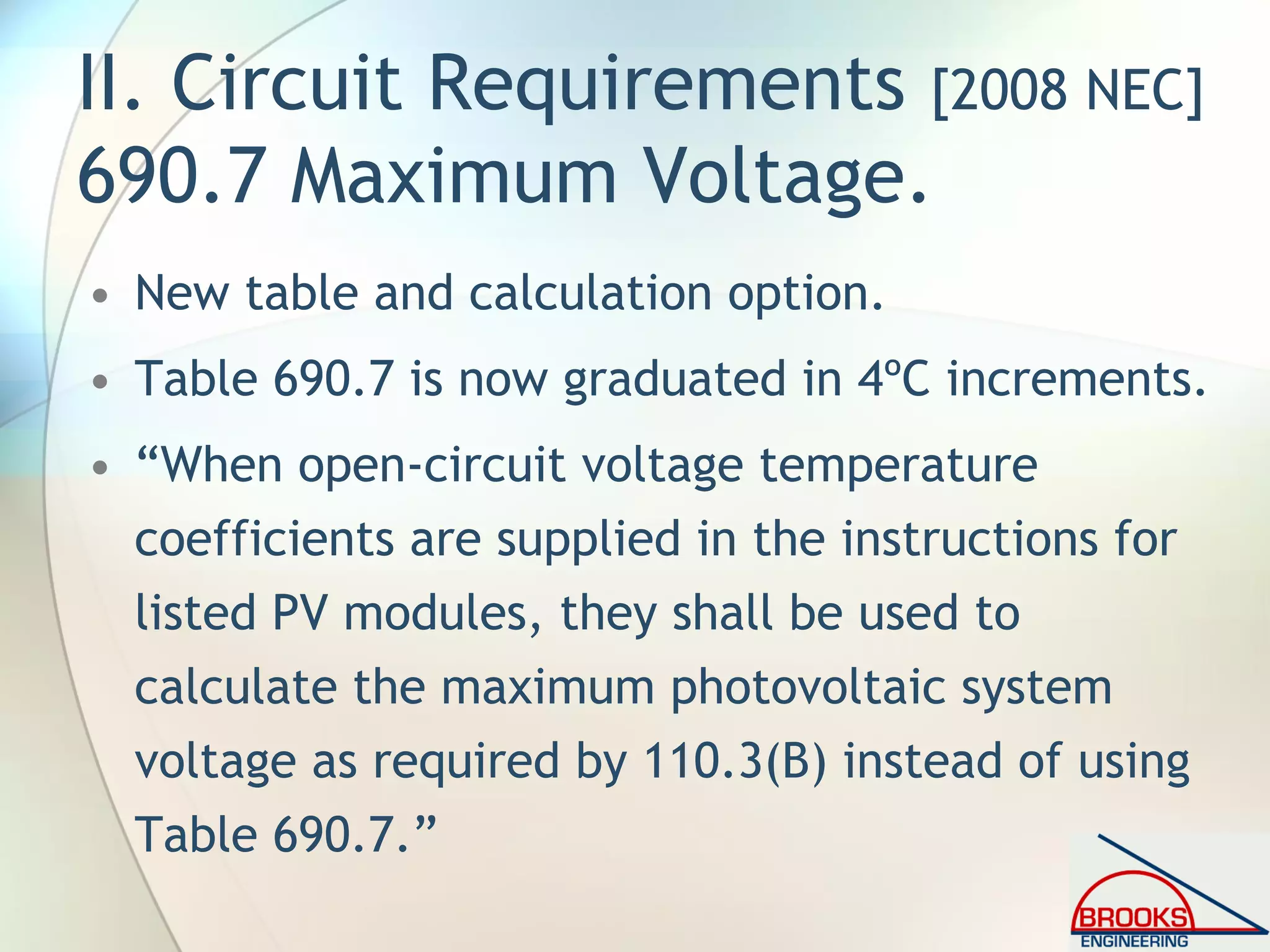 II. Circuit Requirements [2008 NEC]
690.7 Maximum Voltage.
• New table and calculation option.
• Table 690.7 is now graduated in 4ºC increments.
• “When open-circuit voltage temperature
coefficients are supplied in the instructions for
listed PV modules, they shall be used to
calculate the maximum photovoltaic system
voltage as required by 110.3(B) instead of using
Table 690.7.”
 