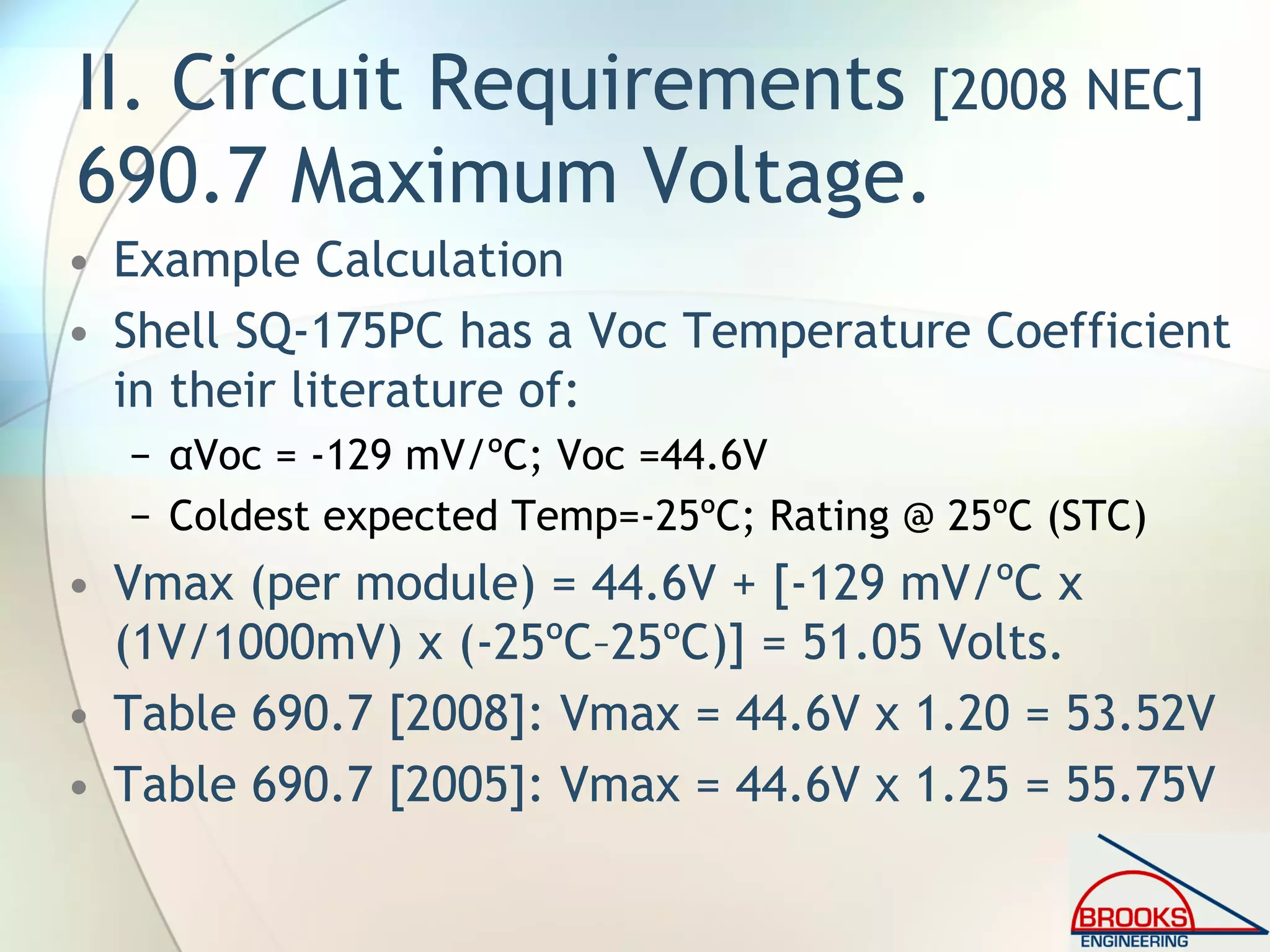 II. Circuit Requirements [2008 NEC]
690.7 Maximum Voltage.
• Example Calculation
• Shell SQ-175PC has a Voc Temperature Coefficient
in their literature of:
− αVoc = -129 mV/ºC; Voc =44.6V
− Coldest expected Temp=-25ºC; Rating @ 25ºC (STC)
• Vmax (per module) = 44.6V + [-129 mV/ºC x
(1V/1000mV) x (-25ºC–25ºC)] = 51.05 Volts.
• Table 690.7 [2008]: Vmax = 44.6V x 1.20 = 53.52V
• Table 690.7 [2005]: Vmax = 44.6V x 1.25 = 55.75V
 