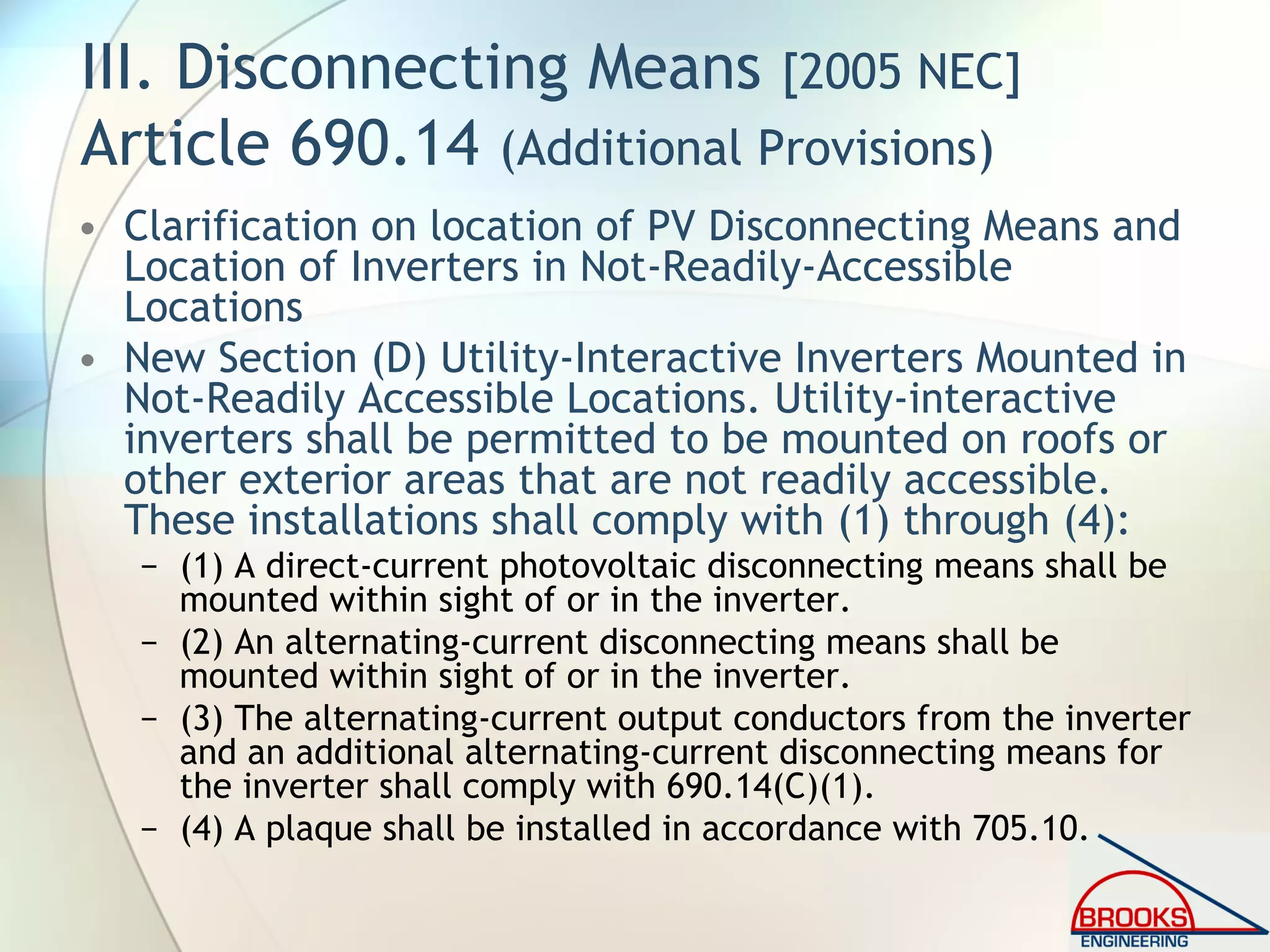 III. Disconnecting Means [2005 NEC]
Article 690.14 (Additional Provisions)
• Clarification on location of PV Disconnecting Means and
Location of Inverters in Not-Readily-Accessible
Locations
• New Section (D) Utility-Interactive Inverters Mounted in
Not-Readily Accessible Locations. Utility-interactive
inverters shall be permitted to be mounted on roofs or
other exterior areas that are not readily accessible.
These installations shall comply with (1) through (4):
− (1) A direct-current photovoltaic disconnecting means shall be
mounted within sight of or in the inverter.
− (2) An alternating-current disconnecting means shall be
mounted within sight of or in the inverter.
− (3) The alternating-current output conductors from the inverter
and an additional alternating-current disconnecting means for
the inverter shall comply with 690.14(C)(1).
− (4) A plaque shall be installed in accordance with 705.10.
 