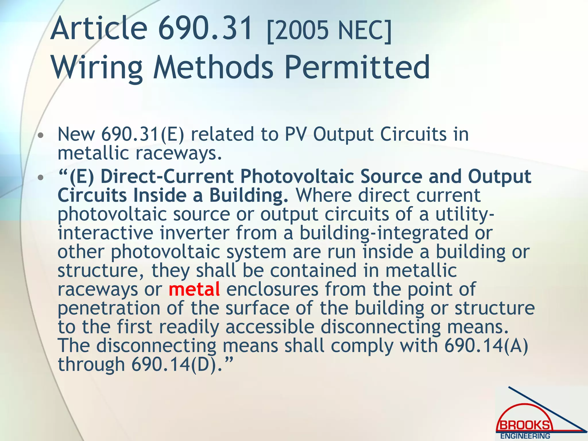 Article 690.31 [2005 NEC]
Wiring Methods Permitted
• New 690.31(E) related to PV Output Circuits in
metallic raceways.
• “(E) Direct-Current Photovoltaic Source and Output
Circuits Inside a Building. Where direct current
photovoltaic source or output circuits of a utility-
interactive inverter from a building-integrated or
other photovoltaic system are run inside a building or
structure, they shall be contained in metallic
raceways or metal enclosures from the point of
penetration of the surface of the building or structure
to the first readily accessible disconnecting means.
The disconnecting means shall comply with 690.14(A)
through 690.14(D).”
 