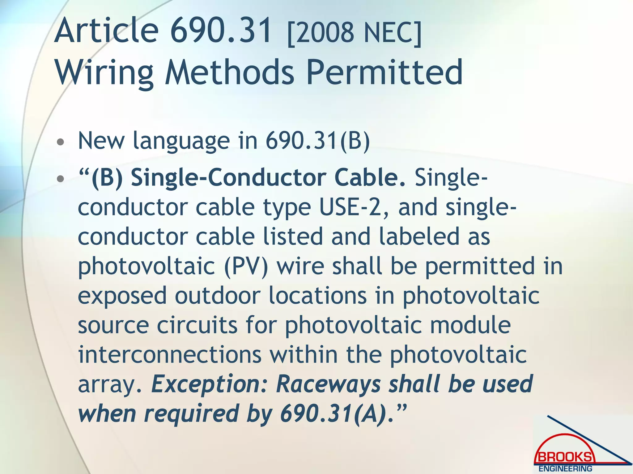 Article 690.31 [2008 NEC]
Wiring Methods Permitted
• New language in 690.31(B)
• “(B) Single-Conductor Cable. Single-
conductor cable type USE-2, and single-
conductor cable listed and labeled as
photovoltaic (PV) wire shall be permitted in
exposed outdoor locations in photovoltaic
source circuits for photovoltaic module
interconnections within the photovoltaic
array. Exception: Raceways shall be used
when required by 690.31(A).”
 