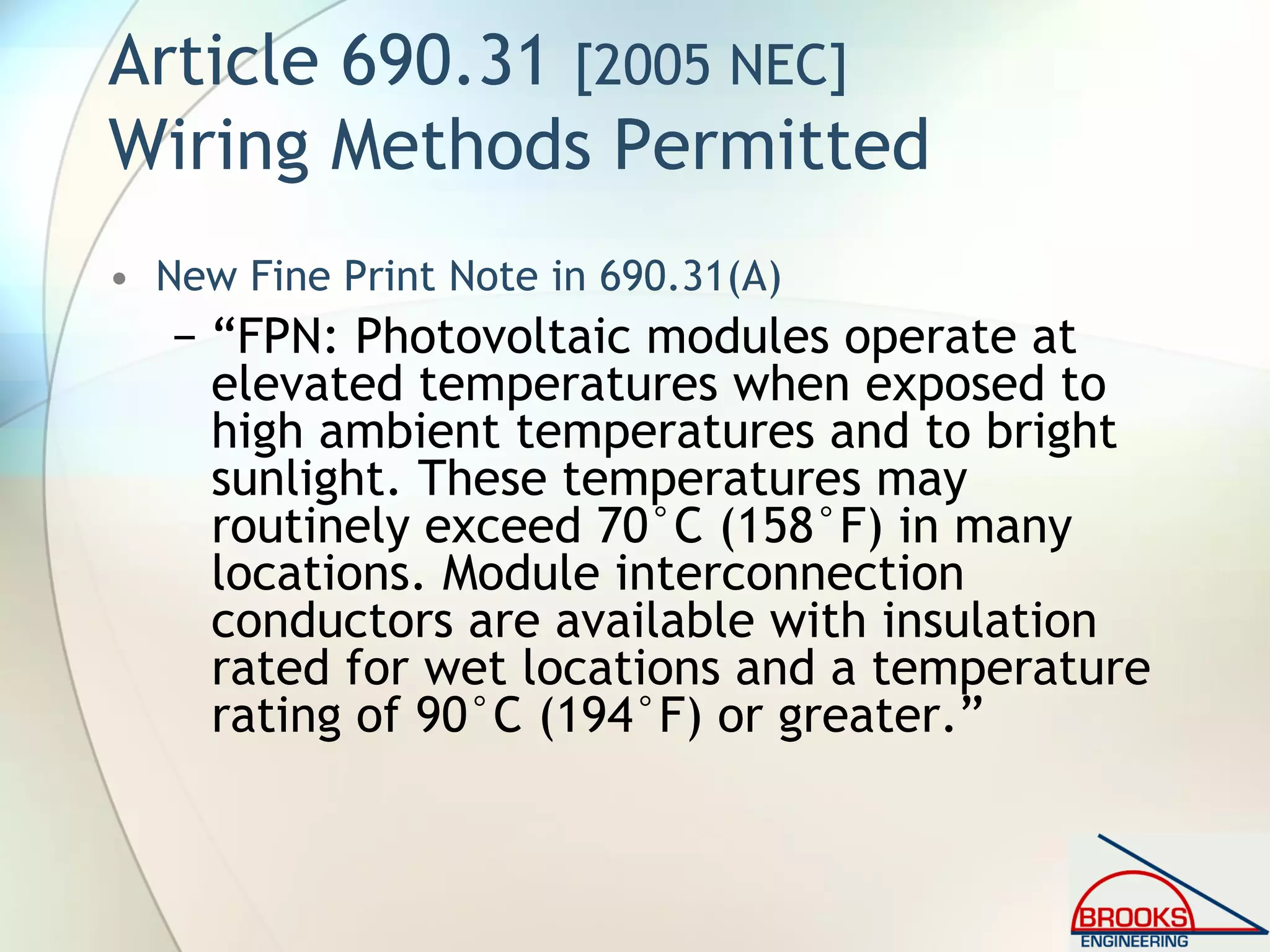 Article 690.31 [2005 NEC]
Wiring Methods Permitted
• New Fine Print Note in 690.31(A)
− “FPN: Photovoltaic modules operate at
elevated temperatures when exposed to
high ambient temperatures and to bright
sunlight. These temperatures may
routinely exceed 70°C (158°F) in many
locations. Module interconnection
conductors are available with insulation
rated for wet locations and a temperature
rating of 90°C (194°F) or greater.”
 