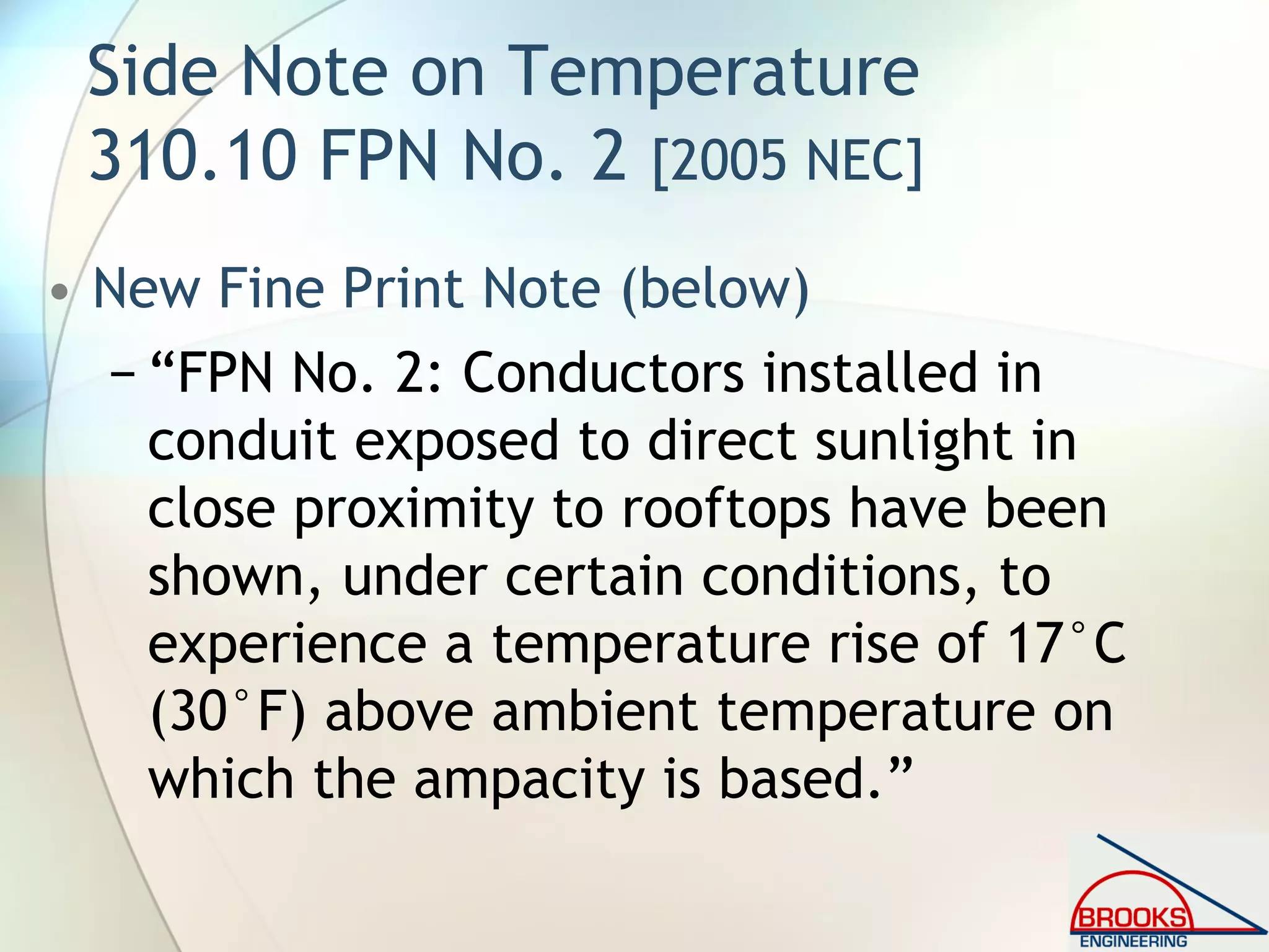 Side Note on Temperature
310.10 FPN No. 2 [2005 NEC]
• New Fine Print Note (below)
− “FPN No. 2: Conductors installed in
conduit exposed to direct sunlight in
close proximity to rooftops have been
shown, under certain conditions, to
experience a temperature rise of 17°C
(30°F) above ambient temperature on
which the ampacity is based.”
 