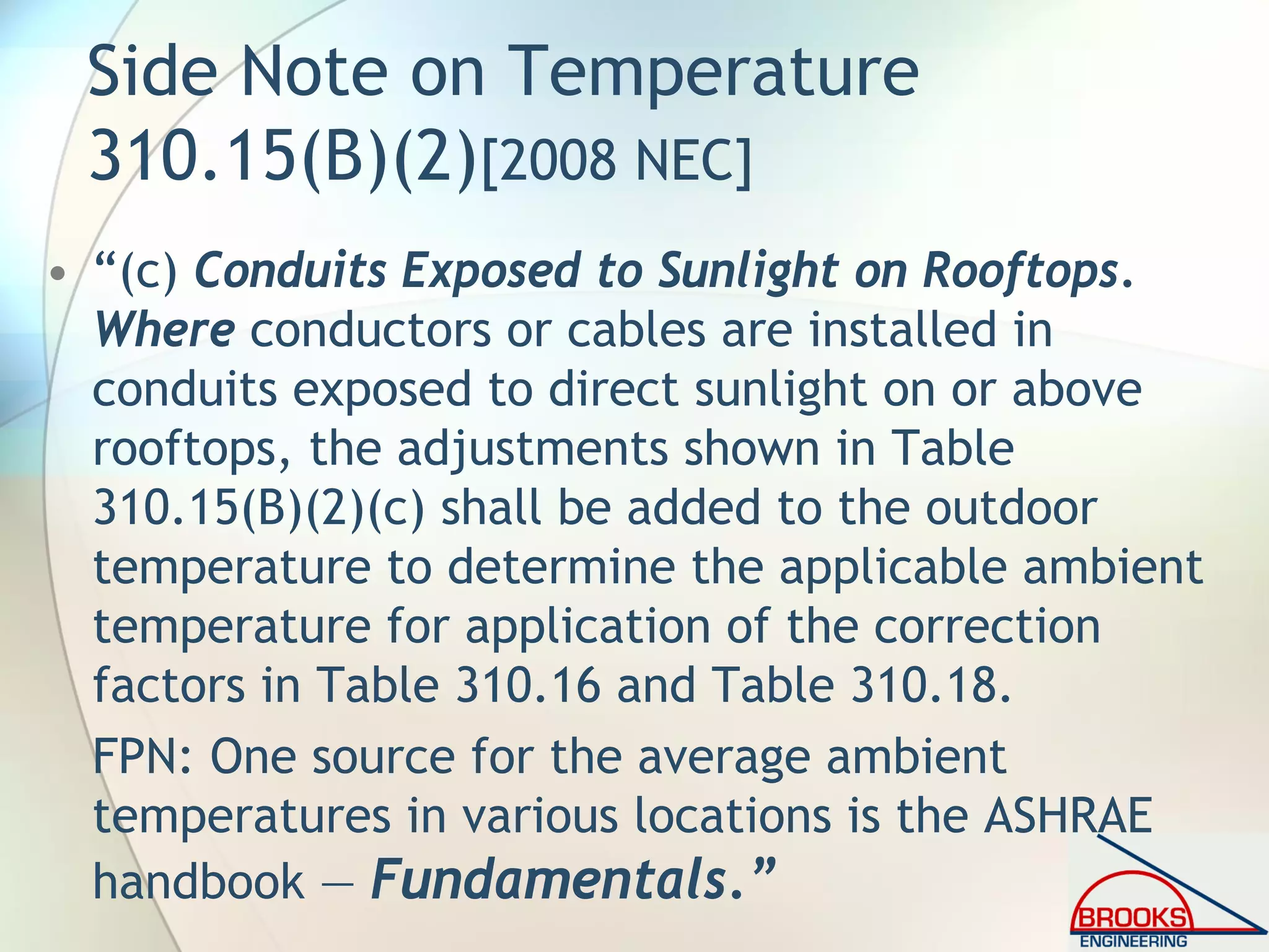 Side Note on Temperature
310.15(B)(2)[2008 NEC]
• “(c) Conduits Exposed to Sunlight on Rooftops.
Where conductors or cables are installed in
conduits exposed to direct sunlight on or above
rooftops, the adjustments shown in Table
310.15(B)(2)(c) shall be added to the outdoor
temperature to determine the applicable ambient
temperature for application of the correction
factors in Table 310.16 and Table 310.18.
FPN: One source for the average ambient
temperatures in various locations is the ASHRAE
handbook — Fundamentals.”
 