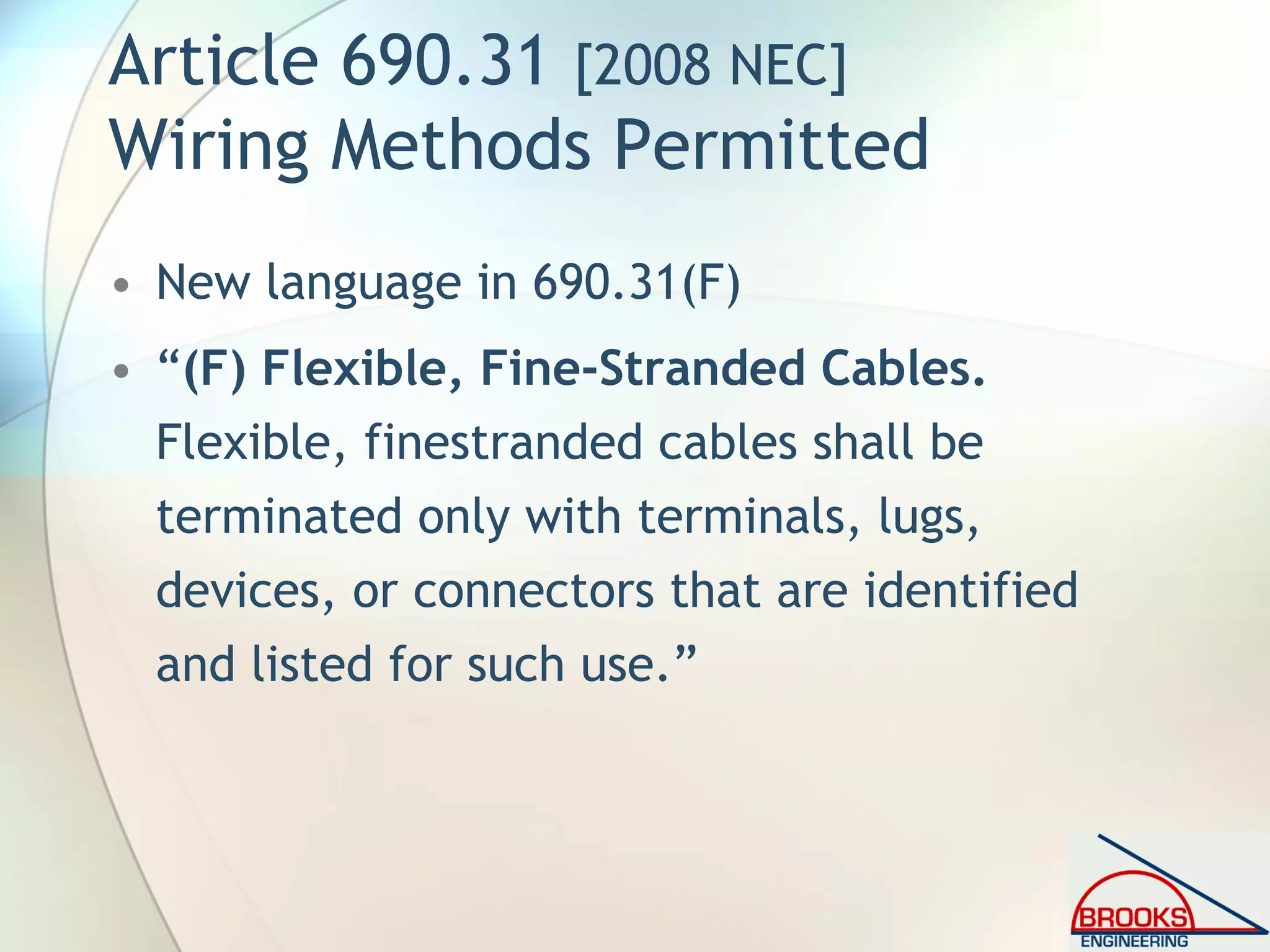 Article 690.31 [2008 NEC]
Wiring Methods Permitted
• New language in 690.31(F)
• “(F) Flexible, Fine-Stranded Cables.
Flexible, finestranded cables shall be
terminated only with terminals, lugs,
devices, or connectors that are identified
and listed for such use.”
 