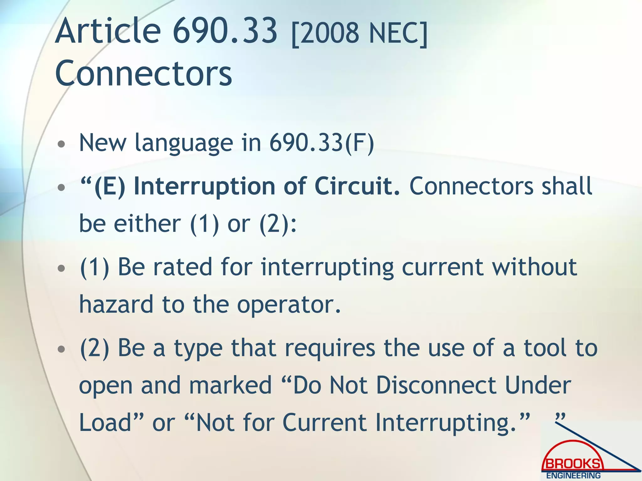 Article 690.33 [2008 NEC]
Connectors
• New language in 690.33(F)
• “(E) Interruption of Circuit. Connectors shall
be either (1) or (2):
• (1) Be rated for interrupting current without
hazard to the operator.
• (2) Be a type that requires the use of a tool to
open and marked “Do Not Disconnect Under
Load” or “Not for Current Interrupting.” ”
 
