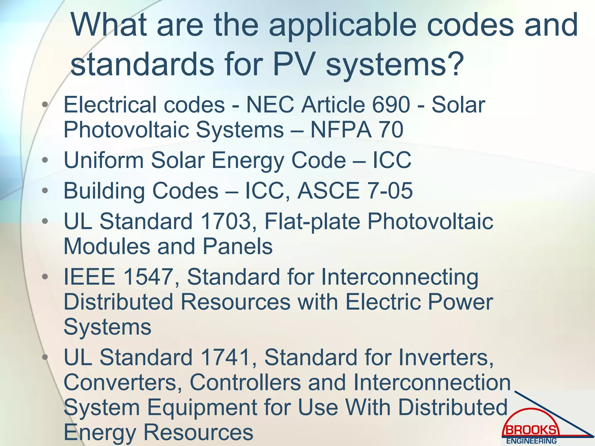 What are the applicable codes and
standards for PV systems?
• Electrical codes - NEC Article 690 - Solar
Photovoltaic Systems – NFPA 70
• Uniform Solar Energy Code – ICC
• Building Codes – ICC, ASCE 7-05
• UL Standard 1703, Flat-plate Photovoltaic
Modules and Panels
• IEEE 1547, Standard for Interconnecting
Distributed Resources with Electric Power
Systems
• UL Standard 1741, Standard for Inverters,
Converters, Controllers and Interconnection
System Equipment for Use With Distributed
Energy Resources
 