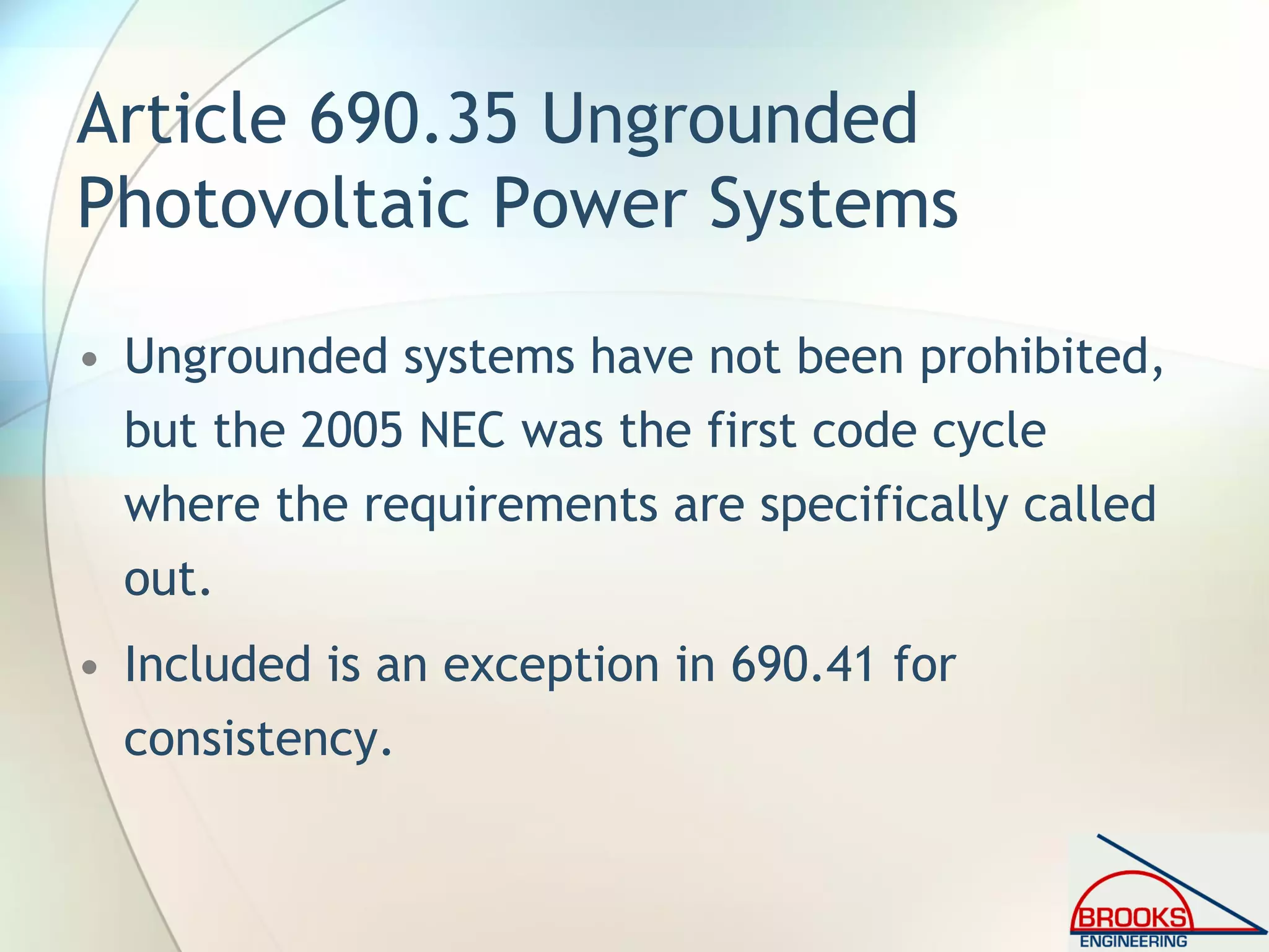 Article 690.35 Ungrounded
Photovoltaic Power Systems
• Ungrounded systems have not been prohibited,
but the 2005 NEC was the first code cycle
where the requirements are specifically called
out.
• Included is an exception in 690.41 for
consistency.
 