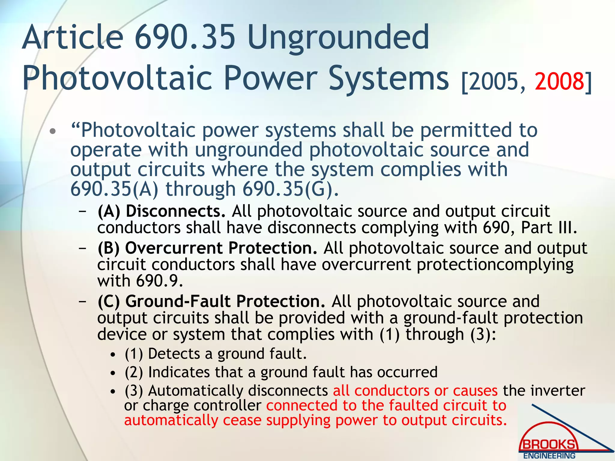 Article 690.35 Ungrounded
Photovoltaic Power Systems [2005, 2008]
• “Photovoltaic power systems shall be permitted to
operate with ungrounded photovoltaic source and
output circuits where the system complies with
690.35(A) through 690.35(G).
− (A) Disconnects. All photovoltaic source and output circuit
conductors shall have disconnects complying with 690, Part III.
− (B) Overcurrent Protection. All photovoltaic source and output
circuit conductors shall have overcurrent protectioncomplying
with 690.9.
− (C) Ground-Fault Protection. All photovoltaic source and
output circuits shall be provided with a ground-fault protection
device or system that complies with (1) through (3):
• (1) Detects a ground fault.
• (2) Indicates that a ground fault has occurred
• (3) Automatically disconnects all conductors or causes the inverter
or charge controller connected to the faulted circuit to
automatically cease supplying power to output circuits.
 