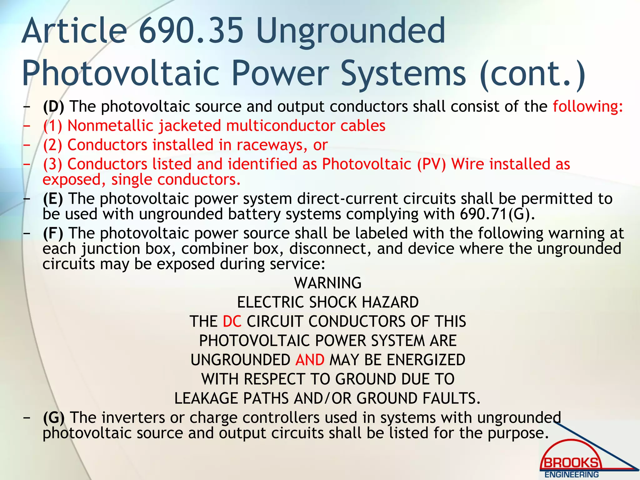 Article 690.35 Ungrounded
Photovoltaic Power Systems (cont.)
− (D) The photovoltaic source and output conductors shall consist of the following:
− (1) Nonmetallic jacketed multiconductor cables
− (2) Conductors installed in raceways, or
− (3) Conductors listed and identified as Photovoltaic (PV) Wire installed as
exposed, single conductors.
− (E) The photovoltaic power system direct-current circuits shall be permitted to
be used with ungrounded battery systems complying with 690.71(G).
− (F) The photovoltaic power source shall be labeled with the following warning at
each junction box, combiner box, disconnect, and device where the ungrounded
circuits may be exposed during service:
WARNING
ELECTRIC SHOCK HAZARD
THE DC CIRCUIT CONDUCTORS OF THIS
PHOTOVOLTAIC POWER SYSTEM ARE
UNGROUNDED AND MAY BE ENERGIZED
WITH RESPECT TO GROUND DUE TO
LEAKAGE PATHS AND/OR GROUND FAULTS.
− (G) The inverters or charge controllers used in systems with ungrounded
photovoltaic source and output circuits shall be listed for the purpose.
 