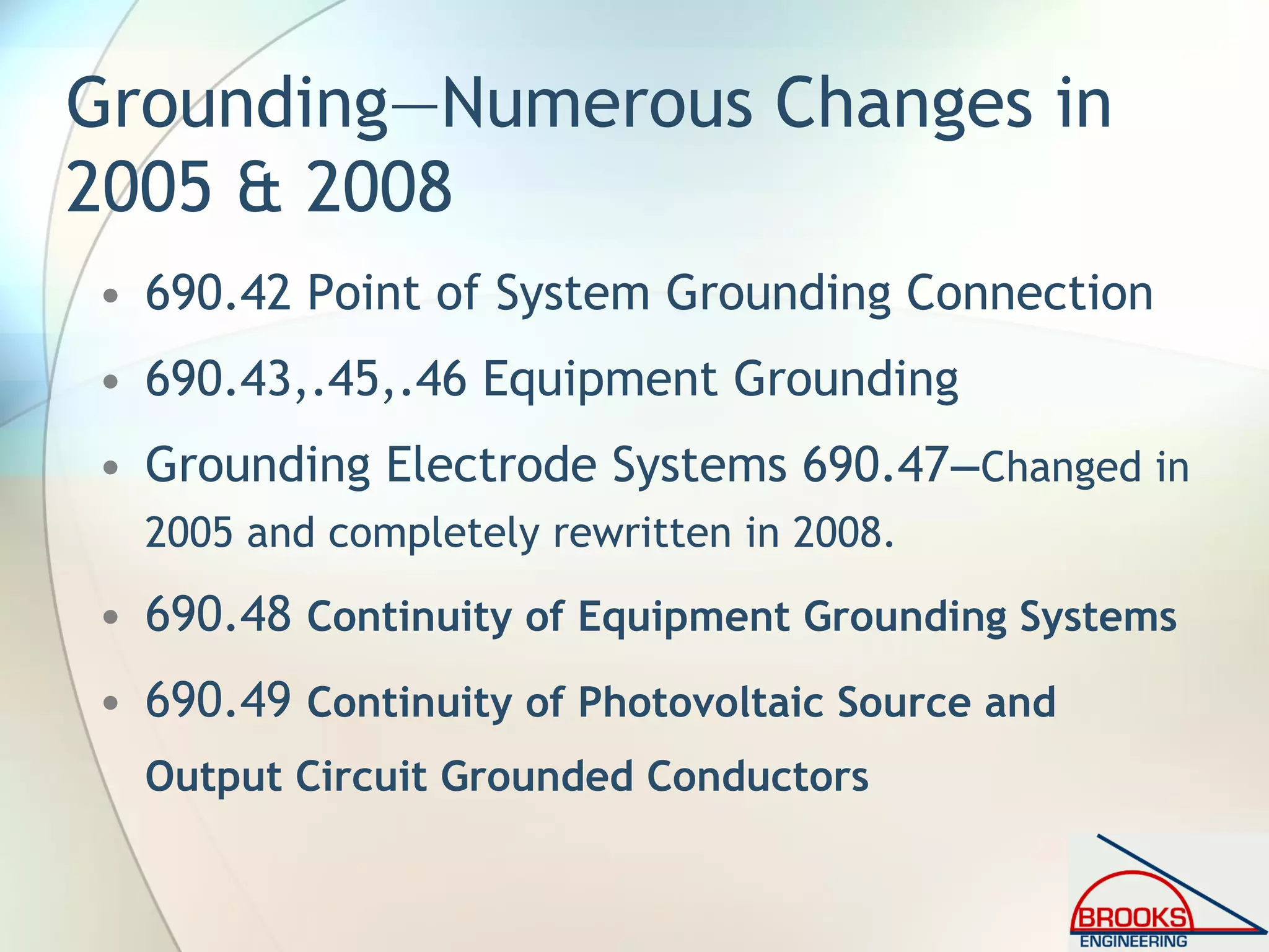 Grounding—Numerous Changes in
2005 & 2008
• 690.42 Point of System Grounding Connection
• 690.43,.45,.46 Equipment Grounding
• Grounding Electrode Systems 690.47—Changed in
2005 and completely rewritten in 2008.
• 690.48 Continuity of Equipment Grounding Systems
• 690.49 Continuity of Photovoltaic Source and
Output Circuit Grounded Conductors
 