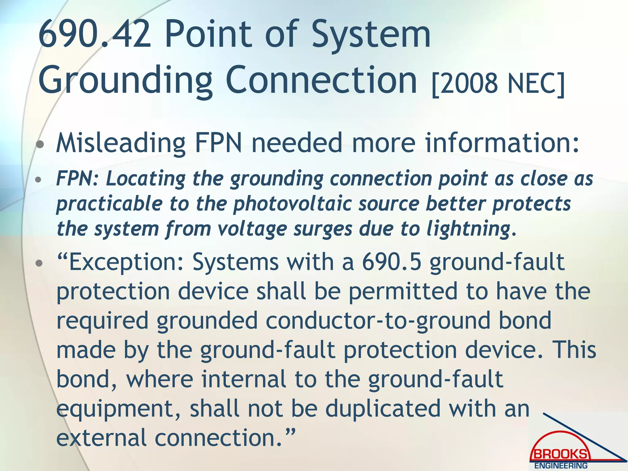 690.42 Point of System
Grounding Connection [2008 NEC]
• Misleading FPN needed more information:
• FPN: Locating the grounding connection point as close as
practicable to the photovoltaic source better protects
the system from voltage surges due to lightning.
• “Exception: Systems with a 690.5 ground-fault
protection device shall be permitted to have the
required grounded conductor-to-ground bond
made by the ground-fault protection device. This
bond, where internal to the ground-fault
equipment, shall not be duplicated with an
external connection.”
 