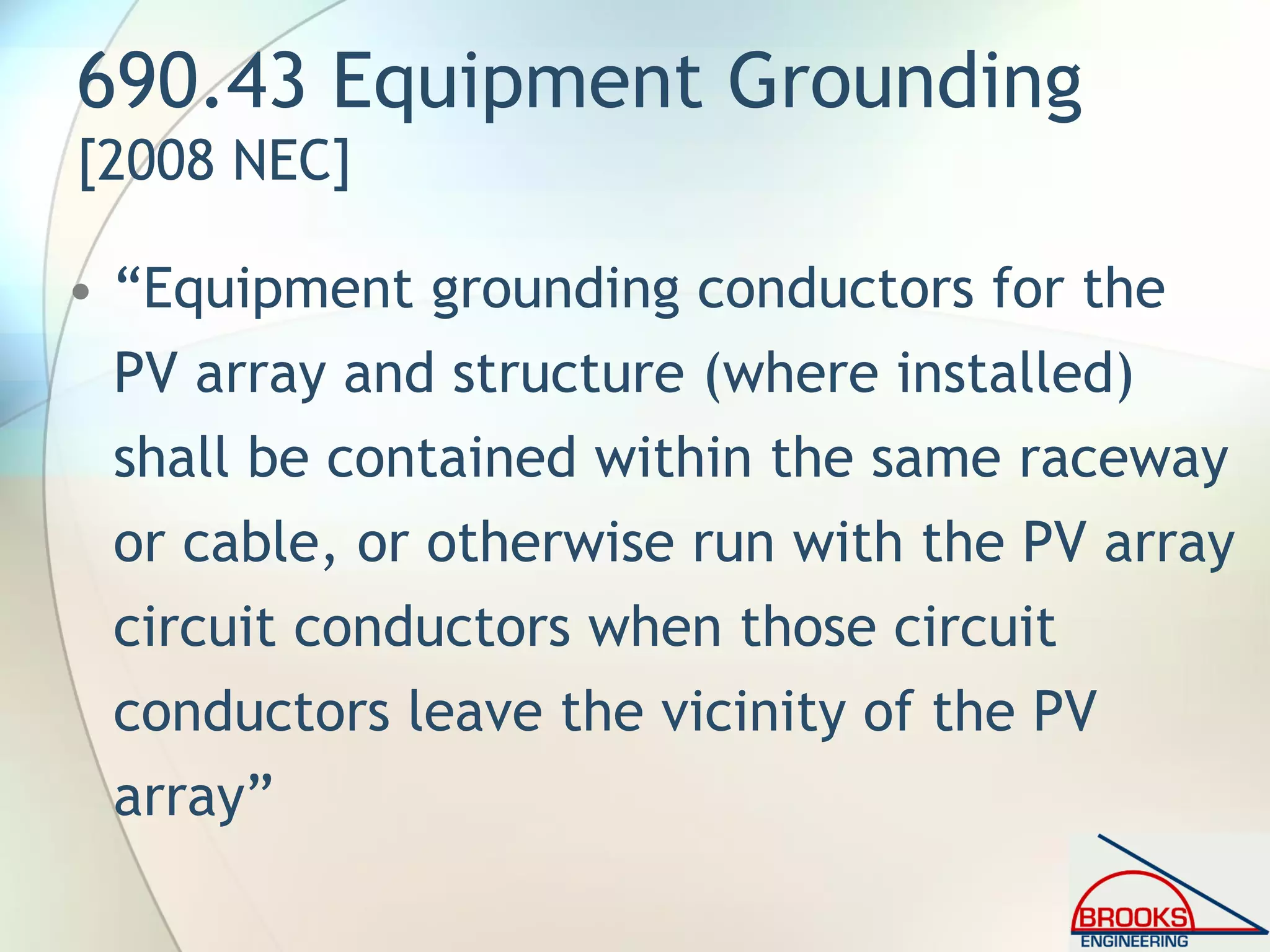 690.43 Equipment Grounding
[2008 NEC]
• “Equipment grounding conductors for the
PV array and structure (where installed)
shall be contained within the same raceway
or cable, or otherwise run with the PV array
circuit conductors when those circuit
conductors leave the vicinity of the PV
array”
 