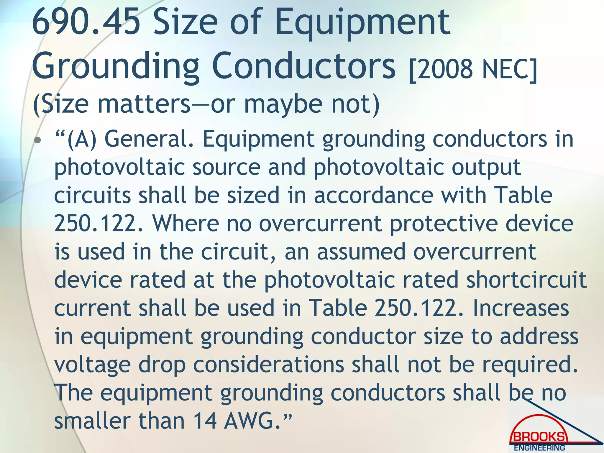 690.45 Size of Equipment
Grounding Conductors [2008 NEC]
(Size matters—or maybe not)
• “(A) General. Equipment grounding conductors in
photovoltaic source and photovoltaic output
circuits shall be sized in accordance with Table
250.122. Where no overcurrent protective device
is used in the circuit, an assumed overcurrent
device rated at the photovoltaic rated shortcircuit
current shall be used in Table 250.122. Increases
in equipment grounding conductor size to address
voltage drop considerations shall not be required.
The equipment grounding conductors shall be no
smaller than 14 AWG.”
 
