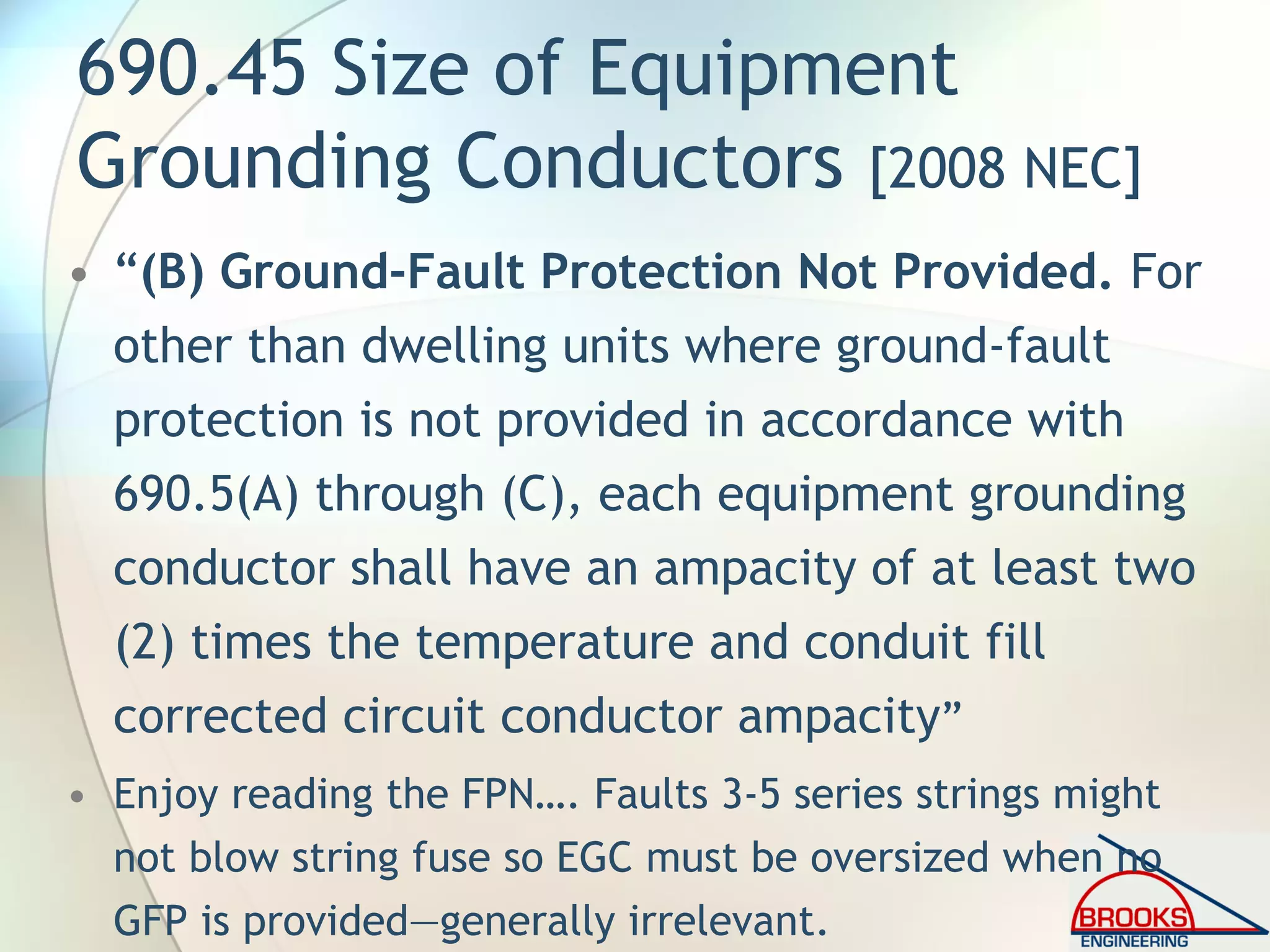 690.45 Size of Equipment
Grounding Conductors [2008 NEC]
• “(B) Ground-Fault Protection Not Provided. For
other than dwelling units where ground-fault
protection is not provided in accordance with
690.5(A) through (C), each equipment grounding
conductor shall have an ampacity of at least two
(2) times the temperature and conduit fill
corrected circuit conductor ampacity”
• Enjoy reading the FPN…. Faults 3-5 series strings might
not blow string fuse so EGC must be oversized when no
GFP is provided—generally irrelevant.
 