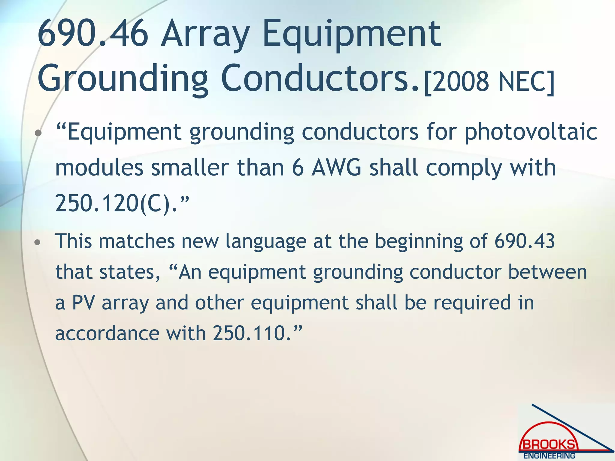 690.46 Array Equipment
Grounding Conductors.[2008 NEC]
• “Equipment grounding conductors for photovoltaic
modules smaller than 6 AWG shall comply with
250.120(C).”
• This matches new language at the beginning of 690.43
that states, “An equipment grounding conductor between
a PV array and other equipment shall be required in
accordance with 250.110.”
 