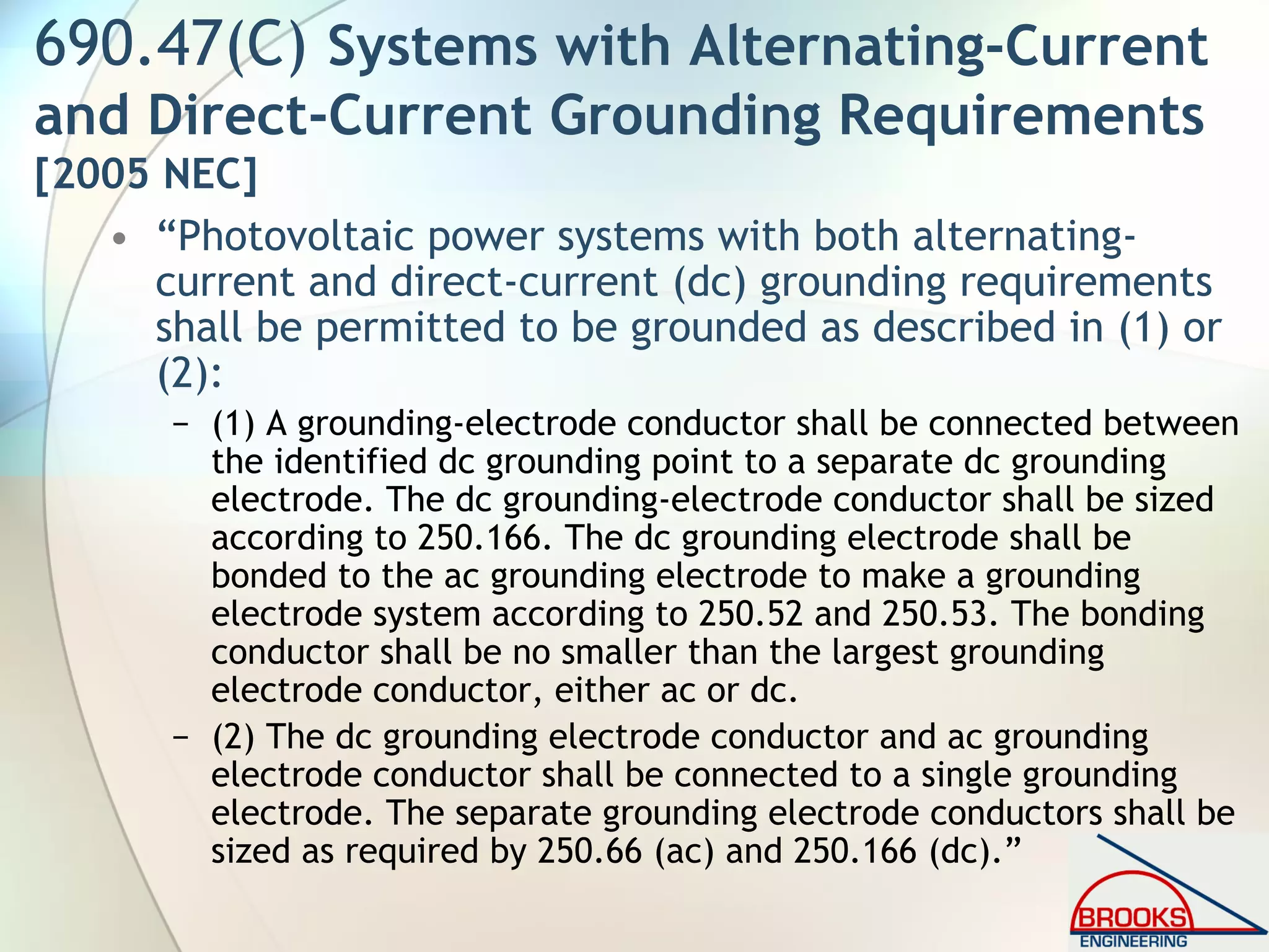 690.47(C) Systems with Alternating-Current
and Direct-Current Grounding Requirements
[2005 NEC]
• “Photovoltaic power systems with both alternating-
current and direct-current (dc) grounding requirements
shall be permitted to be grounded as described in (1) or
(2):
− (1) A grounding-electrode conductor shall be connected between
the identified dc grounding point to a separate dc grounding
electrode. The dc grounding-electrode conductor shall be sized
according to 250.166. The dc grounding electrode shall be
bonded to the ac grounding electrode to make a grounding
electrode system according to 250.52 and 250.53. The bonding
conductor shall be no smaller than the largest grounding
electrode conductor, either ac or dc.
− (2) The dc grounding electrode conductor and ac grounding
electrode conductor shall be connected to a single grounding
electrode. The separate grounding electrode conductors shall be
sized as required by 250.66 (ac) and 250.166 (dc).”
 