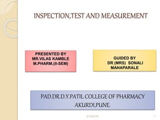 INSPECTION,TEST AND MEASUREMENT
PRESENTED BY
MR.VILAS KAMBLE
M.PHARM.(II-SEM)
GUIDED BY
DR (MRS) SONALI
MAHAPARALE
PAD.DR.D.Y.PATIL COLLEGE OF PHARMACY
AKURDI,PUNE.
3/18/2016 1
 