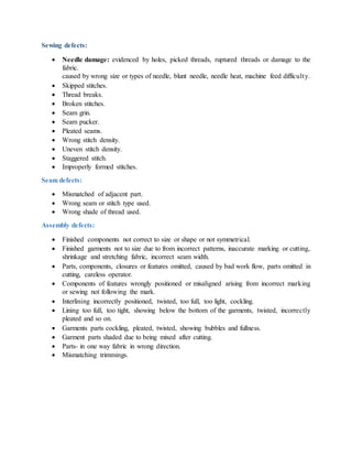 Sewing defects:
 Needle damage: evidenced by holes, picked threads, ruptured threads or damage to the
fabric.
caused by wrong size or types of needle, blunt needle, needle heat, machine feed difficulty.
 Skipped stitches.
 Thread breaks.
 Broken stitches.
 Seam grin.
 Seam pucker.
 Pleated seams.
 Wrong stitch density.
 Uneven stitch density.
 Staggered stitch.
 Improperly formed stitches.
Seam defects:
 Mismatched of adjacent part.
 Wrong seam or stitch type used.
 Wrong shade of thread used.
Assembly defects:
 Finished components not correct to size or shape or not symmetrical.
 Finished garments not to size due to from incorrect patterns, inaccurate marking or cutting,
shrinkage and stretching fabric, incorrect seam width.
 Parts, components, closures or features omitted, caused by bad work flow, parts omitted in
cutting, careless operator.
 Components of features wrongly positioned or misaligned arising from incorrect marking
or sewing not following the mark.
 Interlining incorrectly positioned, twisted, too full, too light, cockling.
 Lining too full, too tight, showing below the bottom of the garments, twisted, incorrectly
pleated and so on.
 Garments parts cockling, pleated, twisted, showing bubbles and fullness.
 Garment parts shaded due to being mixed after cutting.
 Parts- in one way fabric in wrong direction.
 Mismatching trimmings.
 