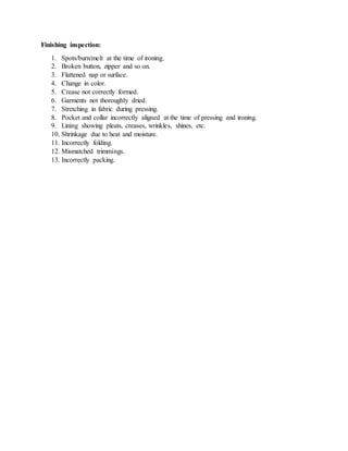 Finishing inspection:
1. Spots/burn/melt at the time of ironing.
2. Broken button, zipper and so on.
3. Flattened nap or surface.
4. Change in color.
5. Crease not correctly formed.
6. Garments not thoroughly dried.
7. Stretching in fabric during pressing.
8. Pocket and collar incorrectly aligned at the time of pressing and ironing.
9. Lining showing pleats, creases, wrinkles, shines, etc.
10. Shrinkage due to heat and moisture.
11. Incorrectly folding.
12. Mismatched trimmings.
13. Incorrectly packing.
 