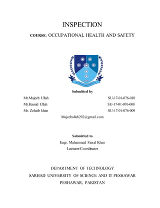 INSPECTION
COURSE: OCCUPATIONAL HEALTH AND SAFETY
Submitted by
Mr.Mujeeb Ullah SU-17-01-076-010
Mr.Hamid Ullah SU-17-01-076-008
Mr. Zohaib khan SU-17-01-076-009
Mujeebullah292@gmail.com
Submitted to
Engr. Muhammad Faisal Khan
Lecturer/Coordinator
DEPARTMENT OF TECHNOLOGY
SARHAD UNIVERSITY OF SCIENCE AND IT PESHAWAR
PESHAWAR, PAKISTAN
 