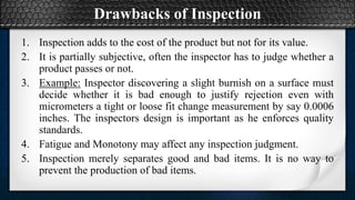 Drawbacks of Inspection
1. Inspection adds to the cost of the product but not for its value.
2. It is partially subjective, often the inspector has to judge whether a
product passes or not.
3. Example: Inspector discovering a slight burnish on a surface must
decide whether it is bad enough to justify rejection even with
micrometers a tight or loose fit change measurement by say 0.0006
inches. The inspectors design is important as he enforces quality
standards.
4. Fatigue and Monotony may affect any inspection judgment.
5. Inspection merely separates good and bad items. It is no way to
prevent the production of bad items.
 