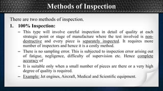 Methods of Inspection
There are two methods of inspection.
1. 100% Inspection:
– This type will involve careful inspection in detail of quality at each
strategic point or stage of manufacture where the test involved is non-
destructive and every piece is separately inspected. It requires more
number of inspectors and hence it is a costly method.
– There is no sampling error. This is subjected to inspection error arising out
of fatigue, negligence, difficulty of supervision etc. Hence complete
accuracy of
– It is suitable only when a small number of pieces are there or a very high
degree of quality is required.
– Example: Jet engines, Aircraft, Medical and Scientific equipment.
 