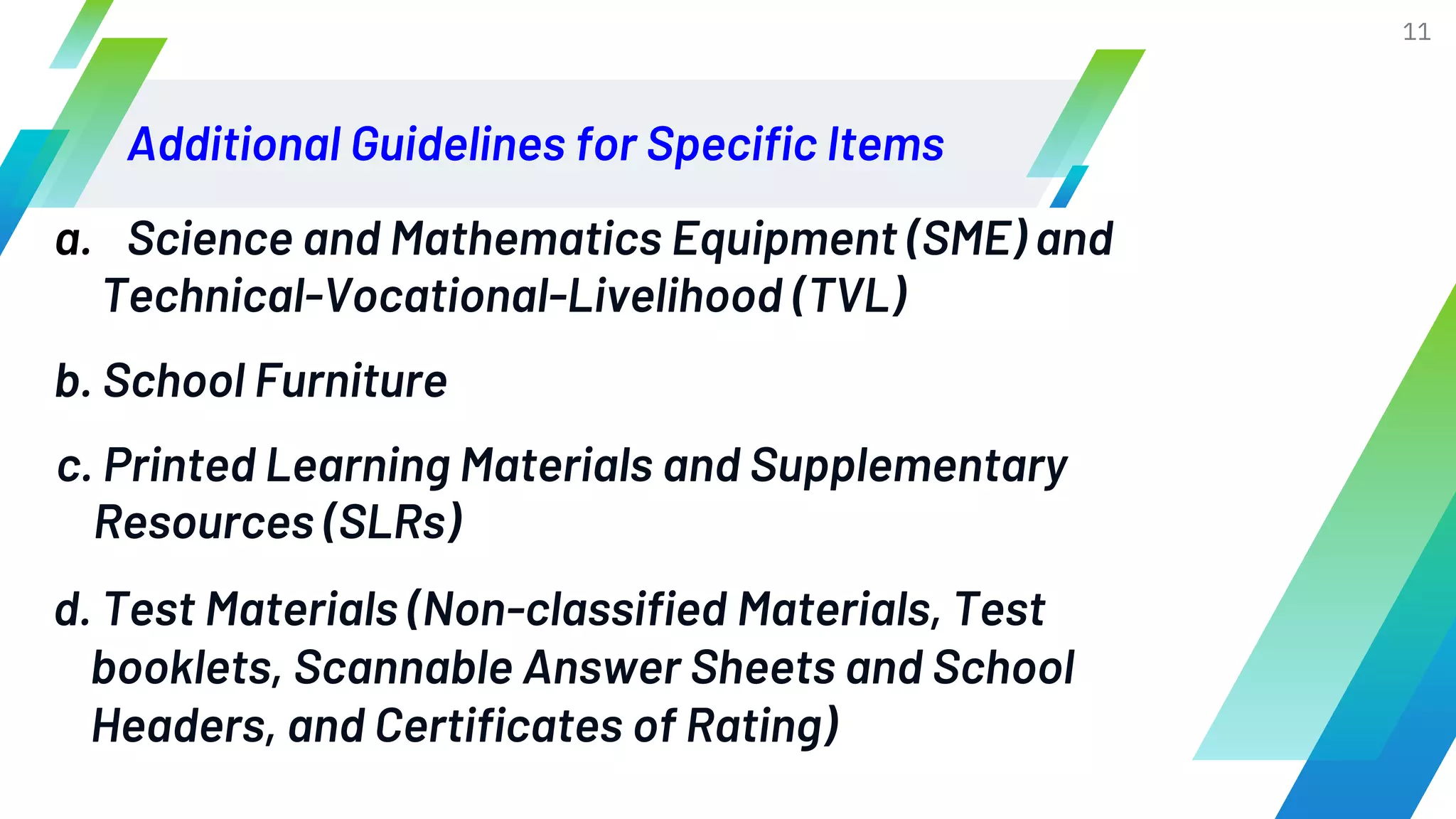 Additional Guidelines for Specific Items
11
a. Science and Mathematics Equipment (SME) and
Technical-Vocational-Livelihood (TVL)
b. School Furniture
c. Printed Learning Materials and Supplementary
Resources (SLRs)
d. Test Materials (Non-classified Materials, Test
booklets, Scannable Answer Sheets and School
Headers, and Certificates of Rating)
 