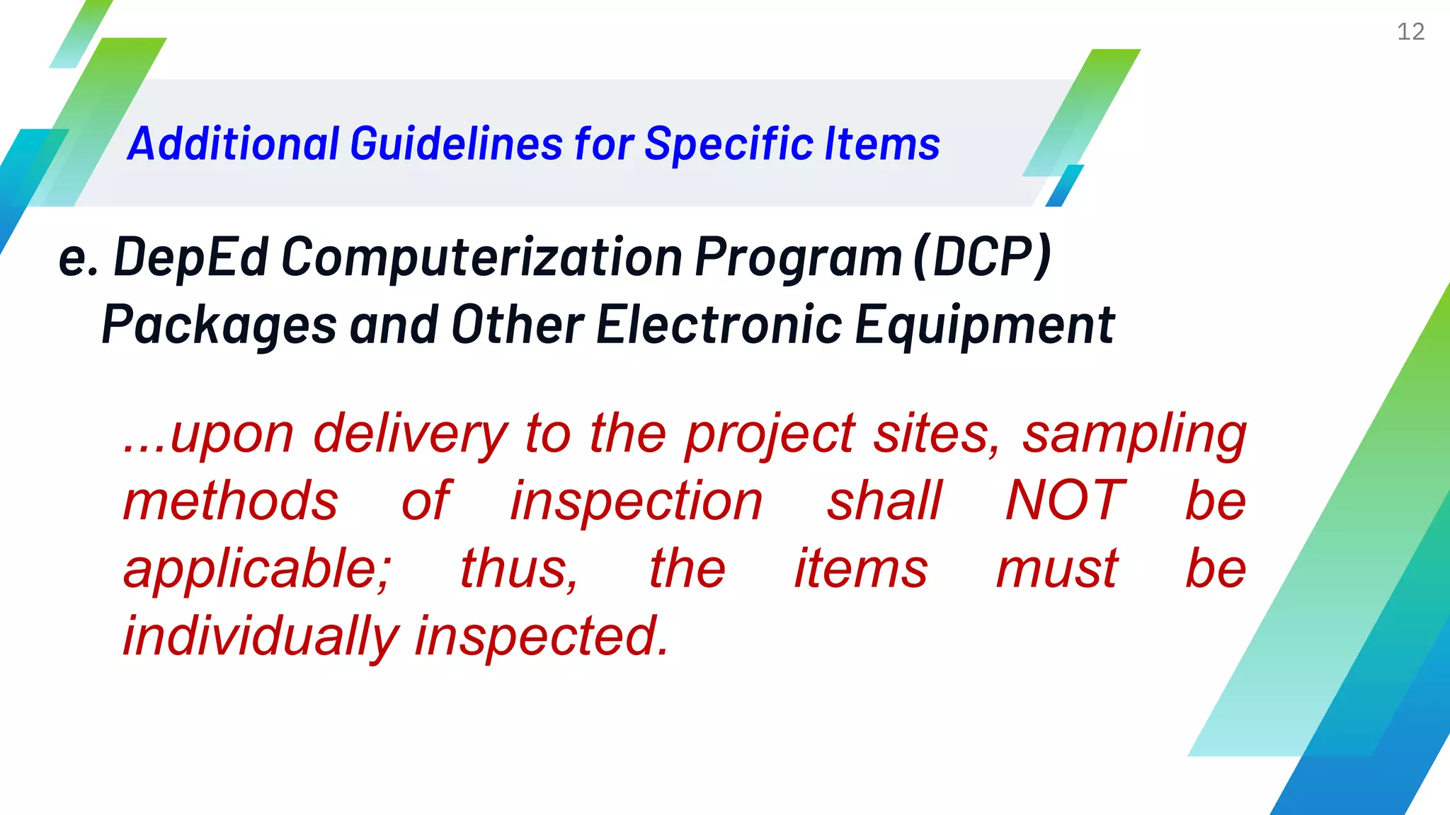 Additional Guidelines for Specific Items
12
e. DepEd Computerization Program (DCP)
Packages and Other Electronic Equipment
...upon delivery to the project sites, sampling
methods of inspection shall NOT be
applicable; thus, the items must be
individually inspected.
 