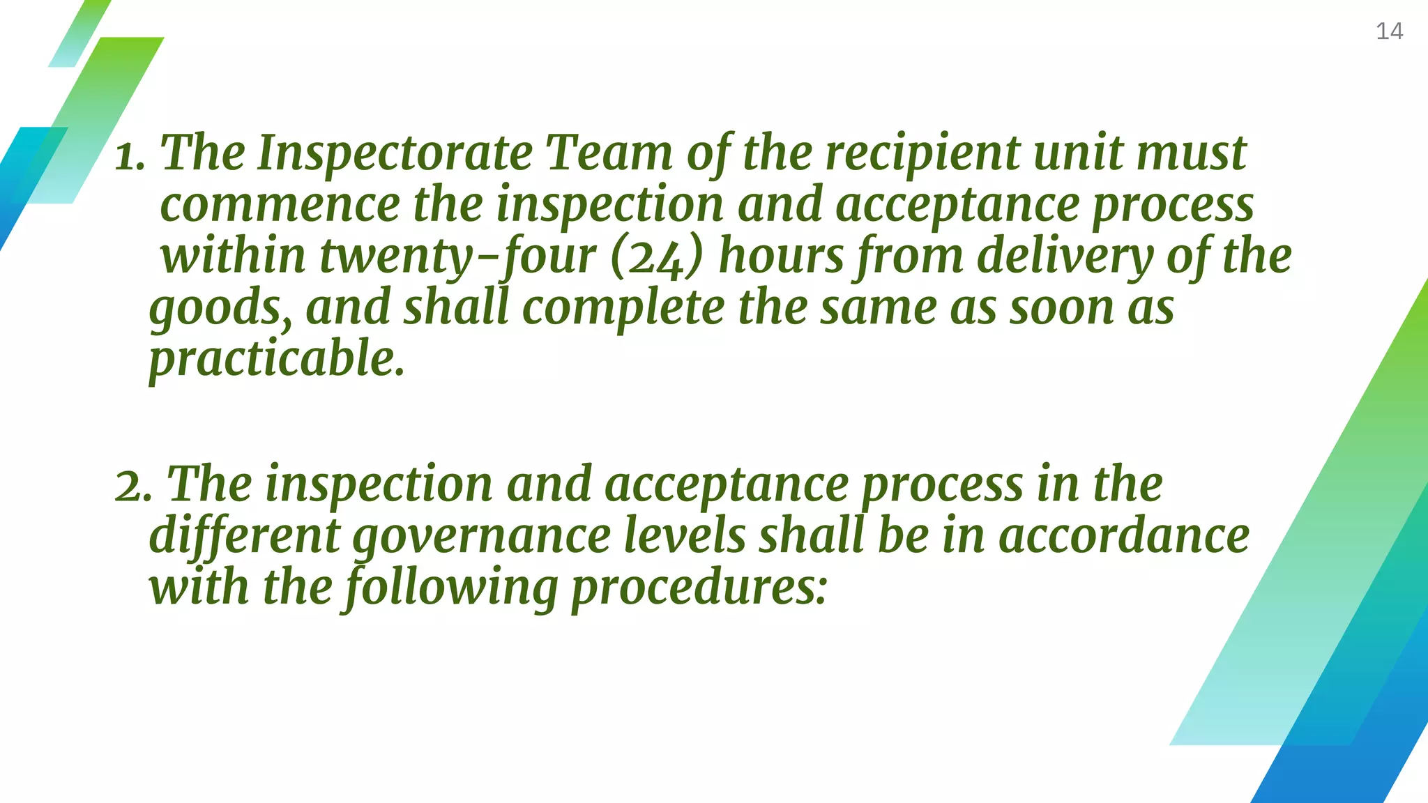 1. The Inspectorate Team of the recipient unit must
commence the inspection and acceptance process
within twenty-four (24) hours from delivery of the
goods, and shall complete the same as soon as
practicable.
14
2. The inspection and acceptance process in the
different governance levels shall be in accordance
with the following procedures:
 