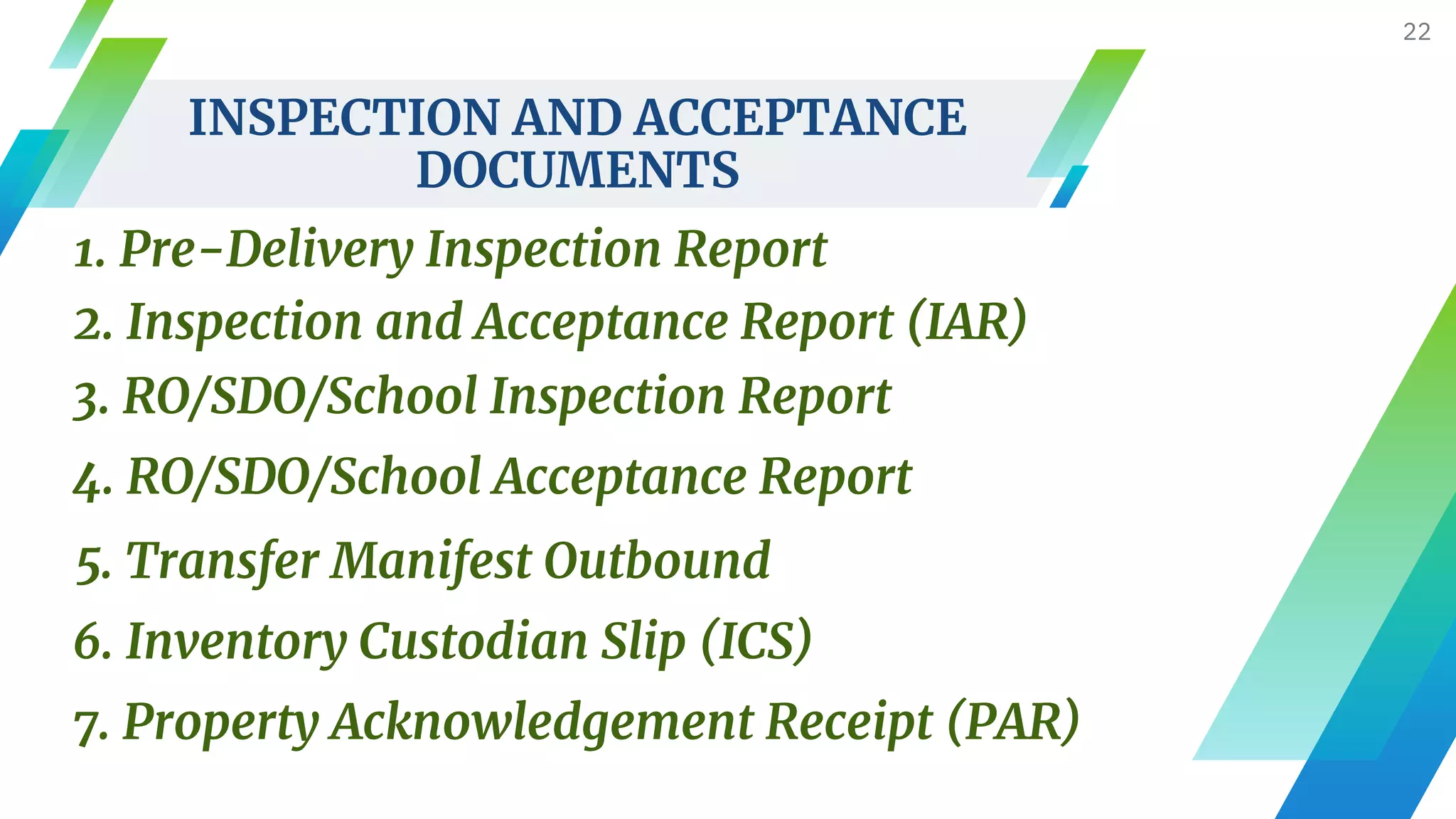 INSPECTION AND ACCEPTANCE
DOCUMENTS
22
1. Pre-Delivery Inspection Report
2. Inspection and Acceptance Report (IAR)
3. RO/SDO/School Inspection Report
4. RO/SDO/School Acceptance Report
5. Transfer Manifest Outbound
6. Inventory Custodian Slip (ICS)
7. Property Acknowledgement Receipt (PAR)
 