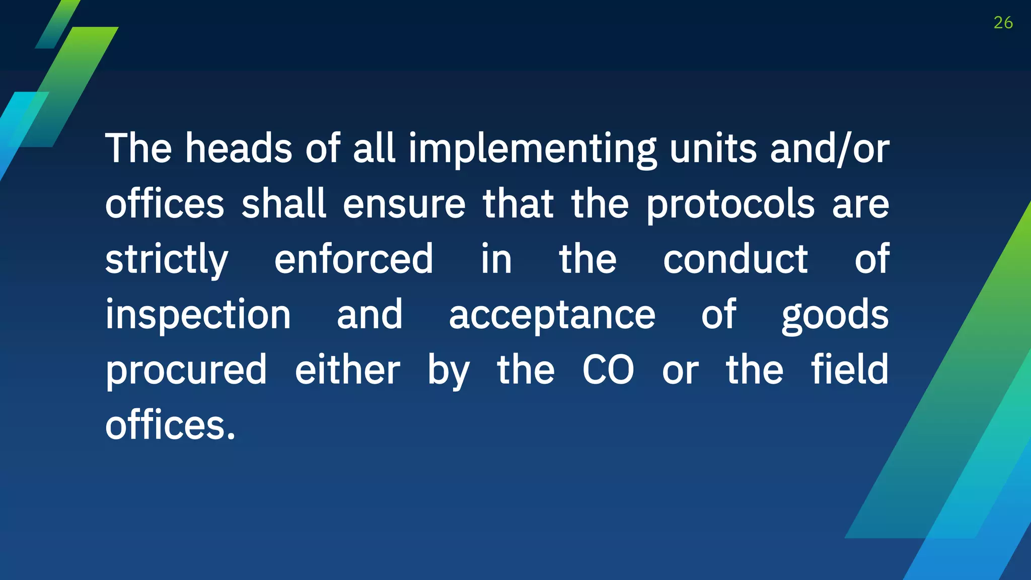 The heads of all implementing units and/or
offices shall ensure that the protocols are
strictly enforced in the conduct of
inspection and acceptance of goods
procured either by the CO or the field
offices.
26
 