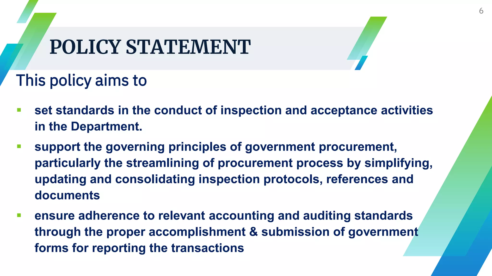 POLICY STATEMENT
6
This policy aims to
 set standards in the conduct of inspection and acceptance activities
in the Department.
 support the governing principles of government procurement,
particularly the streamlining of procurement process by simplifying,
updating and consolidating inspection protocols, references and
documents
 ensure adherence to relevant accounting and auditing standards
through the proper accomplishment & submission of government
forms for reporting the transactions
 