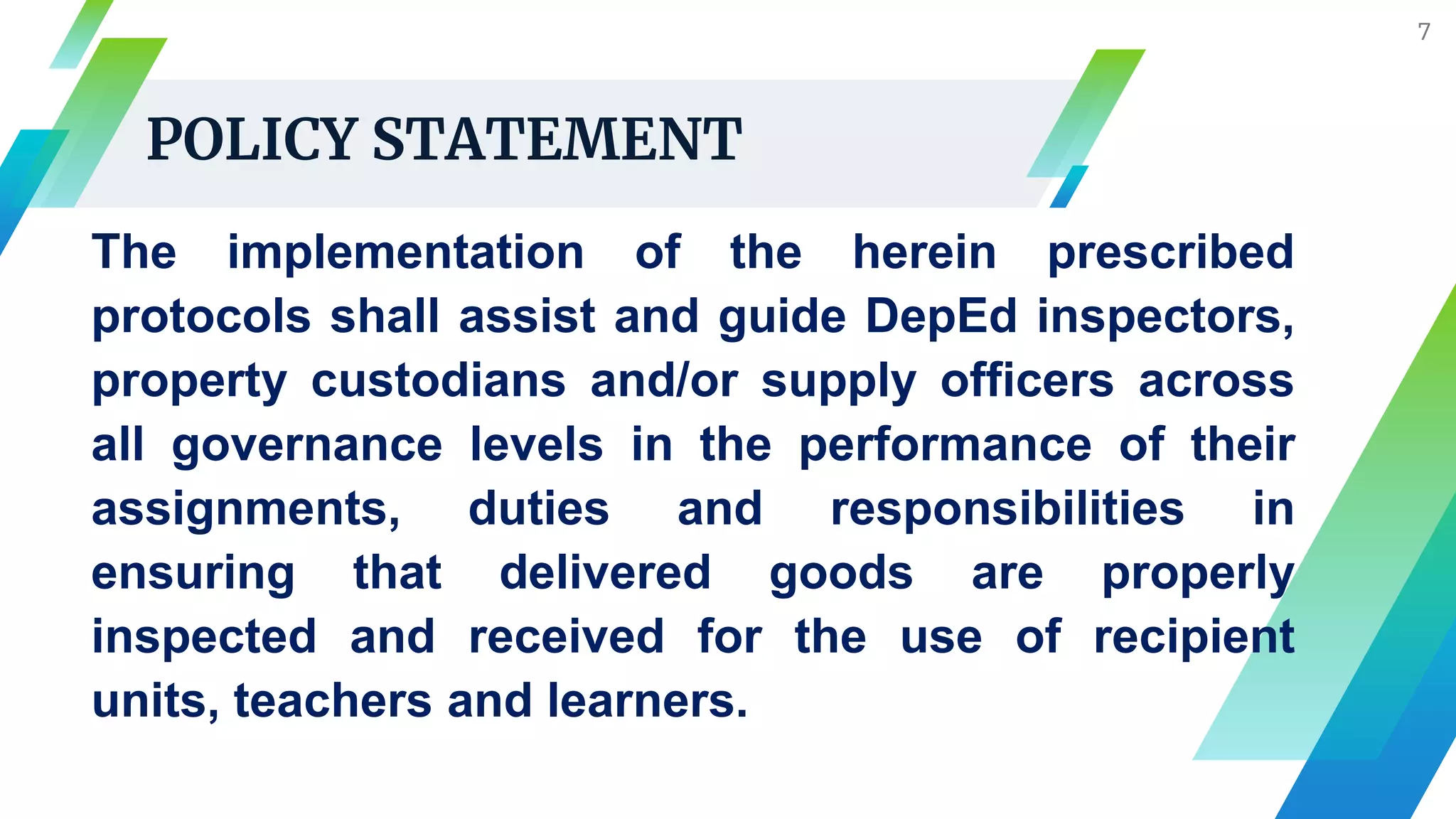 POLICY STATEMENT
7
The implementation of the herein prescribed
protocols shall assist and guide DepEd inspectors,
property custodians and/or supply officers across
all governance levels in the performance of their
assignments, duties and responsibilities in
ensuring that delivered goods are properly
inspected and received for the use of recipient
units, teachers and learners.
 