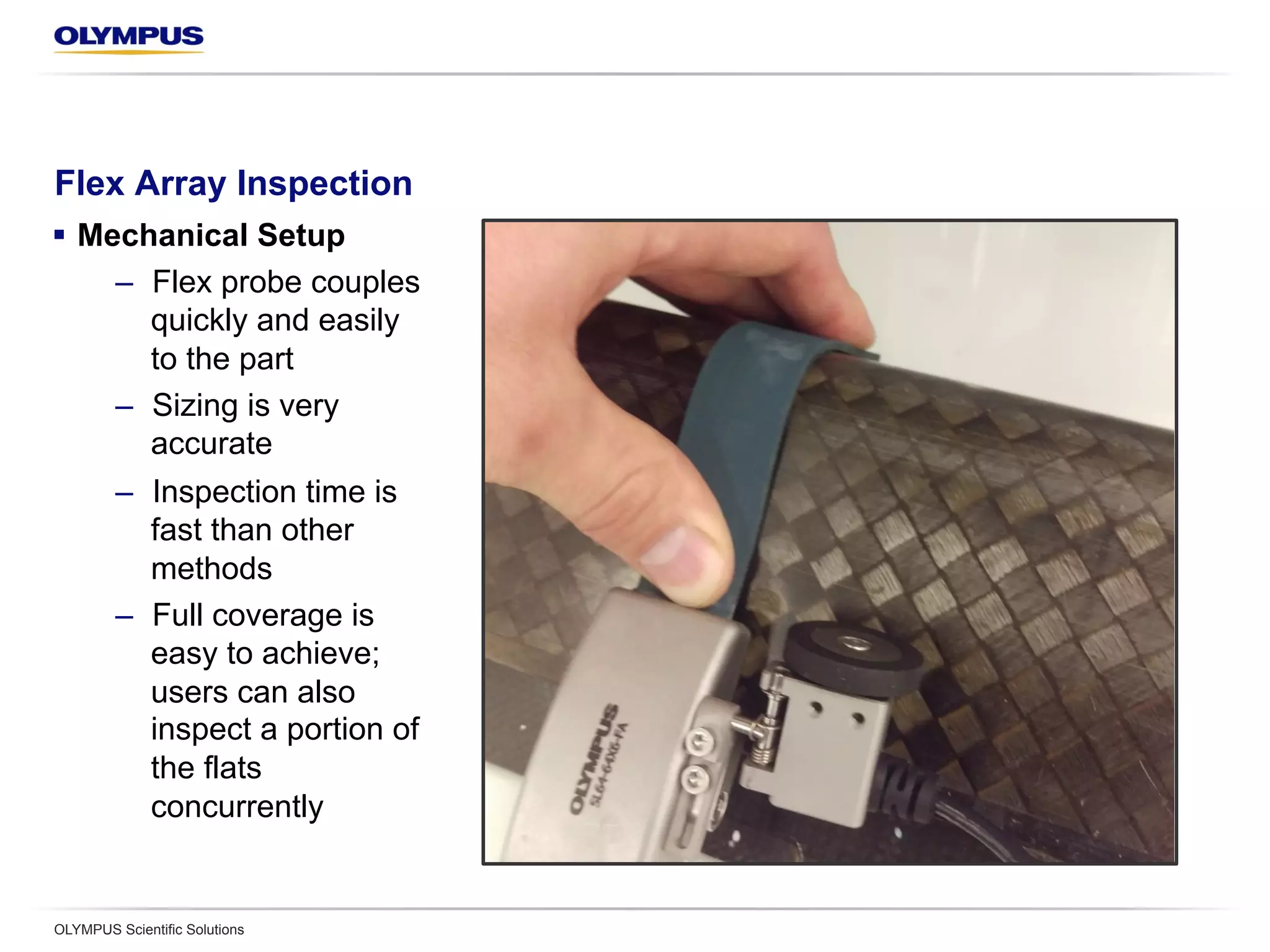 Flex Array Inspection
§  Mechanical Setup
–  Flex probe couples
quickly and easily
to the part
–  Sizing is very
accurate
–  Inspection time is
fast than other
methods
–  Full coverage is
easy to achieve;
users can also
inspect a portion of
the flats
concurrently
OLYMPUS Scientific Solutions
 