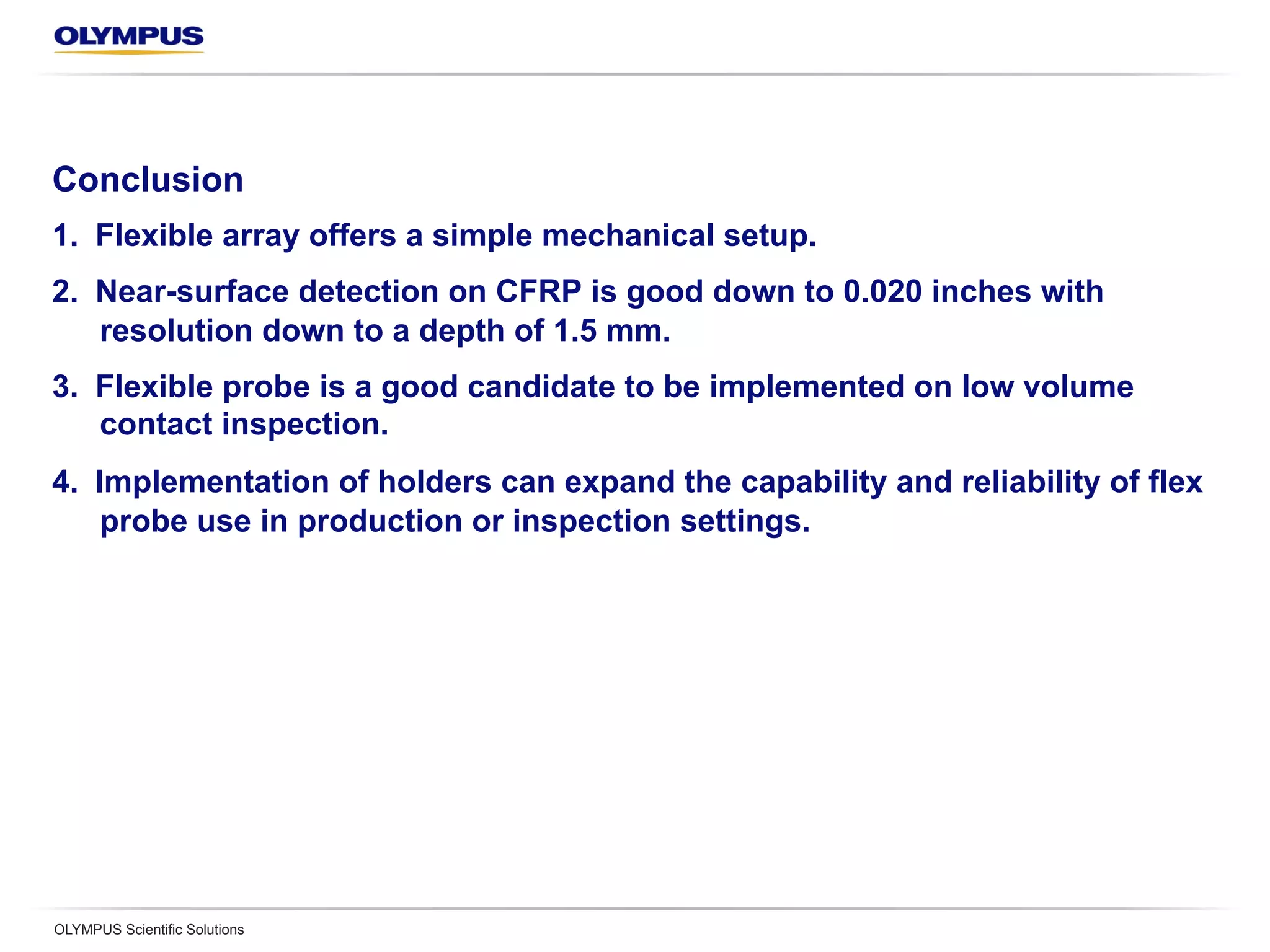 Conclusion
1.  Flexible array offers a simple mechanical setup.
2.  Near-surface detection on CFRP is good down to 0.020 inches with
resolution down to a depth of 1.5 mm.
3.  Flexible probe is a good candidate to be implemented on low volume
contact inspection.
4.  Implementation of holders can expand the capability and reliability of flex
probe use in production or inspection settings.
OLYMPUS Scientific Solutions
 