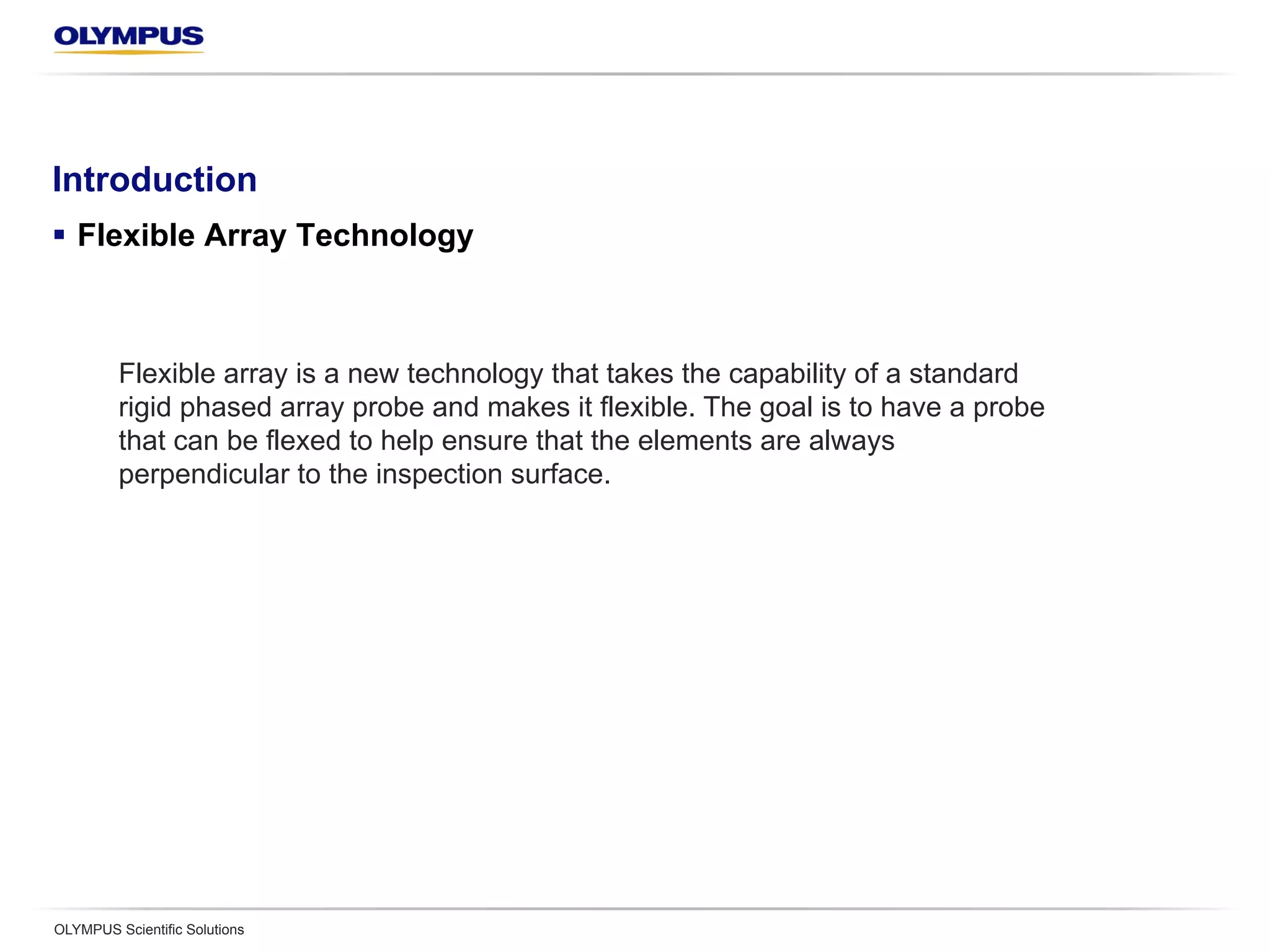 Introduction
§  Flexible Array Technology
OLYMPUS Scientific Solutions
Flexible array is a new technology that takes the capability of a standard
rigid phased array probe and makes it flexible. The goal is to have a probe
that can be flexed to help ensure that the elements are always
perpendicular to the inspection surface.
 