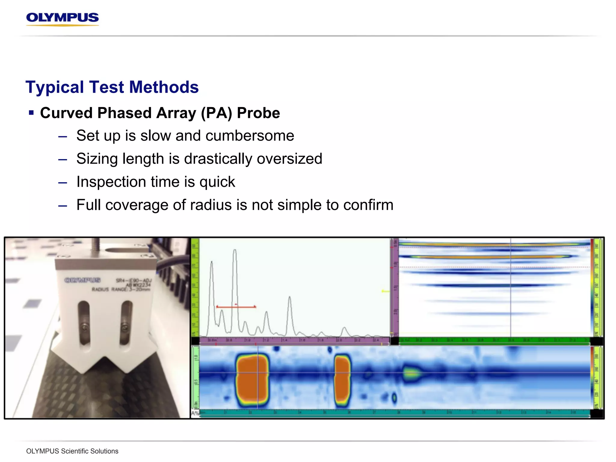 Typical Test Methods
§  Curved Phased Array (PA) Probe
–  Set up is slow and cumbersome
–  Sizing length is drastically oversized
–  Inspection time is quick
–  Full coverage of radius is not simple to confirm
OLYMPUS Scientific Solutions
 