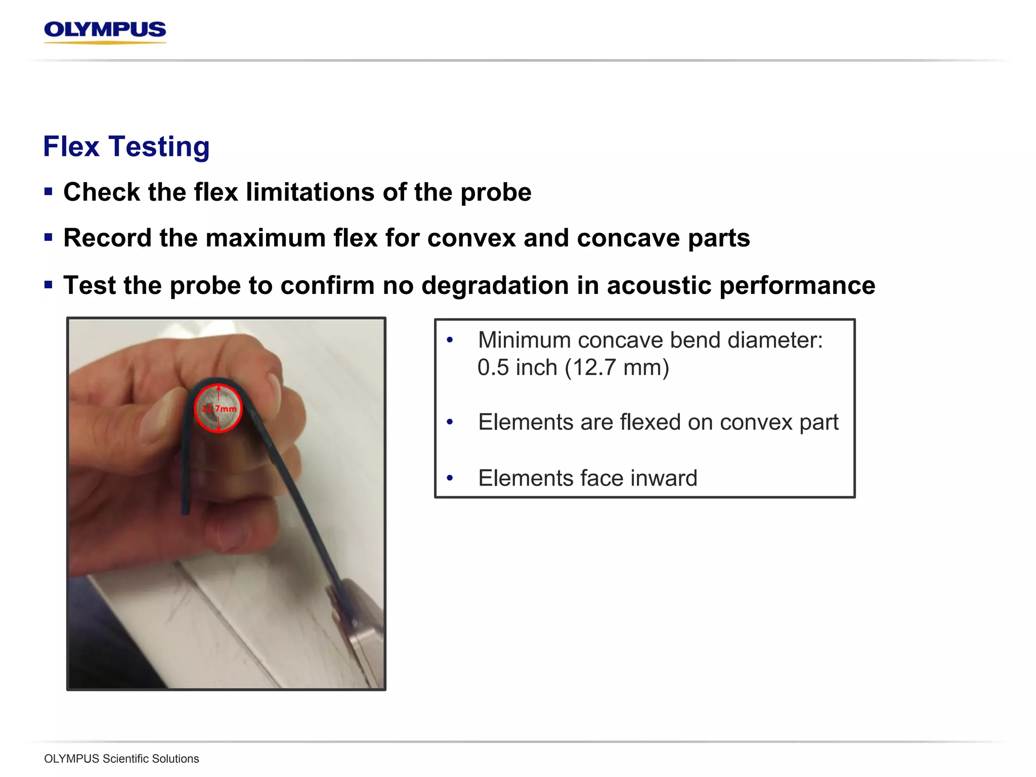 Flex Testing
§  Check the flex limitations of the probe
§  Record the maximum flex for convex and concave parts
§  Test the probe to confirm no degradation in acoustic performance
OLYMPUS Scientific Solutions
•  Minimum concave bend diameter:
0.5 inch (12.7 mm)
•  Elements are flexed on convex part
•  Elements face inward
 