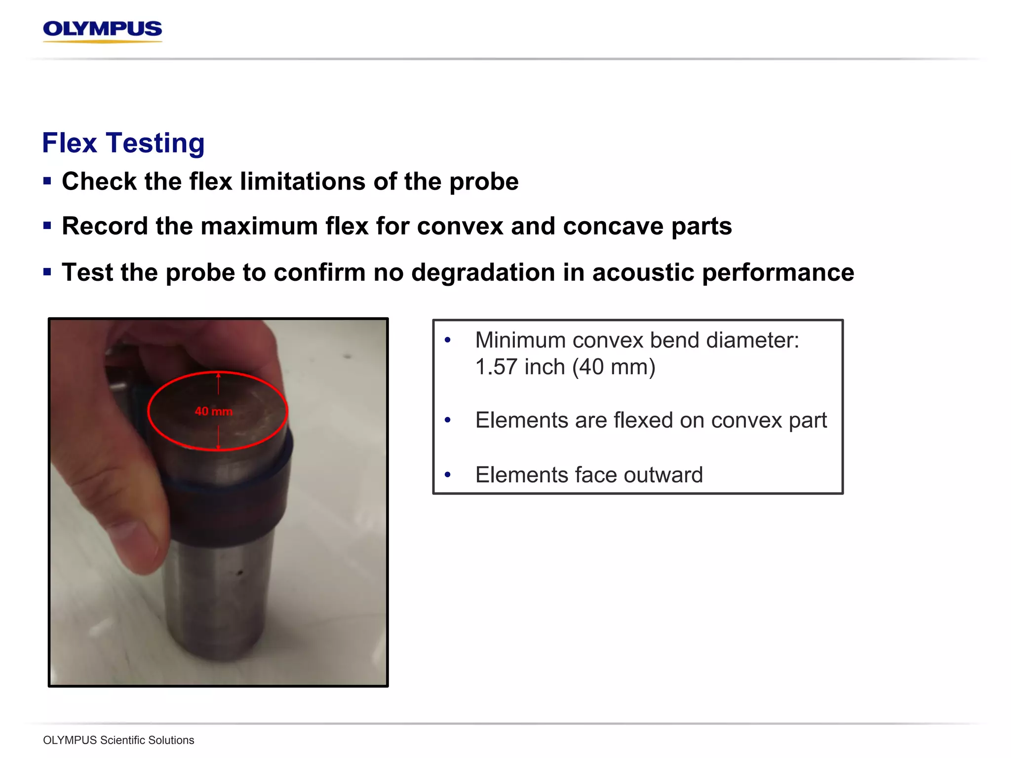Flex Testing
§  Check the flex limitations of the probe
§  Record the maximum flex for convex and concave parts
§  Test the probe to confirm no degradation in acoustic performance
OLYMPUS Scientific Solutions
•  Minimum convex bend diameter:
1.57 inch (40 mm)
•  Elements are flexed on convex part
•  Elements face outward
 