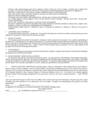 - Termites or other wood destroying insects and or organisms, rodents or other pests, dry-rot or fungus; or damage from or relating to the
       preceding. This exclusion is deleted if the Client has the Company perform wood destroying organism inspection for an additional fee.
     - Private water, sewage systems, water softeners or purifiers, radiant heat systems or solar heating systems.
     - Pools, spas, hot tubs, saunas, steam baths, fountains or other types of or related systems and components.
     - Repair cost estimates or building value appraisal.
     - Thermostatic or time clock controls, radio controlled devices, automatic gates or elevators, lifts, dumbwaiters.
     - Free standing appliances and gas appliances such as fire pits, barbecues, heaters and lamps. Main gas shut off valve. Any gas leaks.
       Furnace heat exchangers.
     - Seismic safety, security or fire safety systems or security bars and/or safety equipment.
     - Any adverse condition that may affect the desirability of the property including but not limited to proximity to railroad tracks or airplane routes,
       boundaries, easements or rights of way, adjoining properties or neighborhood.
     - Unique/technically complex systems or components, system or component life expectancy or adequacy or efficiency of any system or
       component.

7.     GOVERNING LAW & SEVERABILITY
      This Agreement shall be governed by Colorado law. If any portion of this Agreement is found to be invalid or unenforceable by any court or
arbitrator the remaining terms shall remain in force between the parties.

8.   RECEIPT OF REPORT
      The Company’s agreement to perform the Inspection is contingent on Client’s agreement to the provisions, terms, conditions and limitations of
this Agreement. If this Agreement is not signed by Client prior to or at the time the written Inspection Report is provided to the Client and Client
objects to any of the terms of this Agreement, Client shall return the written Inspection Report to the Company within seven (7) days and any fee that
has been paid will be refunded to the Client. Failure to return the written Inspection Report and payment of the fee shall constitute the full
acceptance of all of the terms of this Agreement by Client.

9.   OTHER SERVICES
     It is understood and agreed to by the parties hereto that all the provisions, limitations, exceptions and exclusions of this agreement shall apply to
any optional services entered into by the parties.

10. ENTIRE AGREEMENT, MODIFICATION & 3rd PARTIES
      This Agreement represents the entire agreement between the parties. No oral agreements, understandings or representations shall change,
modify or amend any part of this Agreement. No change or modification shall be enforceable against any party unless such changes or modification
is in writing and signed by the parties and supported by valid consideration. This Agreement shall be binding upon and inure to the parties hereto
and their spouses, heirs, executors, administrators, successors, assigns and representatives of any kind whatsoever.

11.        DISPUTE RESOLUTION - ARBITRATION CLAUSEAny dispute, controversy, interpretation or claim including claims for, but not limited to,
breach of contract, any form of negligence, fraud or misrepresentation or any other theory of liability arising out of, from or related to this contract or
arising out of, from or related to the inspection or inspection report shall be submitted to final and binding arbitration under the rules and procedures
of the Expedited Arbitration of Home Inspection Disputes of Construction Arbitration Services, Inc. The decision of the arbitrator appointed
thereunder shall be final and binding and judgement on the award may be entered in any court of competent jurisdiction. CLIENT INITIALS
X____________

I have read, understand and agree to all the terms and conditions of this contract and to pay the fee listed above. The parties agree that a signed
fax/emailed copy of the agreement is to be relied upon in lieu of the original. Acceptance and understanding of this agreement are hereby
acknowledged:
Dated_______________Signature of Client_______________________________
By signing here, the client agrees to be bound by the provisions of this limitation of liability provision.
                                                            (One signature binds all)
Dated______________By: For Winding River Inspection Services, LLC ________________________________
 