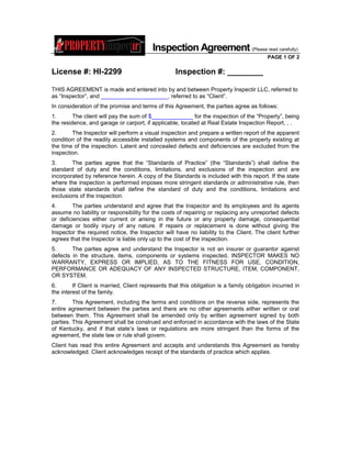 Inspection Agreement (Please read carefully)
                                                                                          PAGE 1 OF 2

License #: HI-2299                                  Inspection #: ________

THIS AGREEMENT is made and entered into by and between Property Inspectir LLC, referred to
as “Inspector”, and _____________________, referred to as “Client”.
In consideration of the promise and terms of this Agreement, the parties agree as follows:
1.       The client will pay the sum of $_____________ for the inspection of the “Property”, being
the residence, and garage or carport, if applicable, located at Real Estate Inspection Report, , .
2.      The Inspector will perform a visual inspection and prepare a written report of the apparent
condition of the readily accessible installed systems and components of the property existing at
the time of the inspection. Latent and concealed defects and deficiencies are excluded from the
inspection.
3.      The parties agree that the “Standards of Practice” (the “Standards”) shall define the
standard of duty and the conditions, limitations, and exclusions of the inspection and are
incorporated by reference herein. A copy of the Standards is included with this report. If the state
where the inspection is performed imposes more stringent standards or administrative rule, then
those state standards shall define the standard of duty and the conditions, limitations and
exclusions of the inspection.
4.      The parties understand and agree that the Inspector and its employees and its agents
assume no liability or responsibility for the costs of repairing or replacing any unreported defects
or deficiencies either current or arising in the future or any property damage, consequential
damage or bodily injury of any nature. If repairs or replacement is done without giving the
Inspector the required notice, the Inspector will have no liability to the Client. The client further
agrees that the Inspector is liable only up to the cost of the inspection.
5.      The parties agree and understand the Inspector is not an insurer or guarantor against
defects in the structure, items, components or systems inspected. INSPECTOR MAKES NO
WARRANTY, EXPRESS OR IMPLIED, AS TO THE FITNESS FOR USE, CONDITION,
PERFORMANCE OR ADEQUACY OF ANY INSPECTED STRUCTURE, ITEM, COMPONENT,
OR SYSTEM.
6.       If Client is married, Client represents that this obligation is a family obligation incurred in
the interest of the family.
7.       This Agreement, including the terms and conditions on the reverse side, represents the
entire agreement between the parties and there are no other agreements either written or oral
between them. This Agreement shall be amended only by written agreement signed by both
parties. This Agreement shall be construed and enforced in accordance with the laws of the State
of Kentucky, and if that state’s laws or regulations are more stringent than the forms of the
agreement, the state law or rule shall govern.
Client has read this entire Agreement and accepts and understands this Agreement as hereby
acknowledged. Client acknowledges receipt of the standards of practice which applies.
 