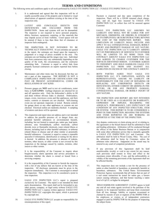 TERMS AND CONDITIONS
The following terms and conditions apply to all work performed by EAGLE EYE INSPECTION LLC (“EAGLE EYE INSPECTION LLC”).

  1.       It is understood and agreed that this inspection will be of
           readily accessible areas of the property and is limited to visual    11.   Payment is expected      and due upon completion of the
           observations of apparent condition existing at the time of the             inspection. There will   be a $50.00 returned check charge.
           inspection only.                                                           Any, and all, legal       fees incurred by EAGLE EYE
                                                                                      INSPECTION LLC to        collect fees will be assessed against
  2.       LATENT        AND       CONCEALED         DEFECTS        AND               Customer.
           DEFICIENCIES         ARE     EXCLUDED          FROM       THE
           INSPECTION. Items and systems will not be dismantled.                12.   EAGLE EYE INSPECTION LLC ASSUMES NO
           The inspector is not required to move personal property,                   LIABILITY AND SHALL NOT BE LIABLE FOR ANY
           debris, furniture, equipment, carpeting, or like materials that            MISTAKES, OMISSIONS, OR ERRORS IN JUDGMENT
           may impede access or limit visibility. Crawl spaces will not               OF ITS EMPLOYEES, OR SUBCONTRACTORS, BEYOND
           be entered if there is less than three feet of clearance or                THE COST OF THE INSPECTION REPORT.       THIS
           inspector feels endangered.                                                LIMITATION OF LIABILITY SHALL INCLUDE AND
                                                                                      APPLY TO ALL CONSEQUENTIAL DAMAGES, BODILY
  3.       THE INSPECTION IS NOT INTENDED TO BE                                       INJURY AND PROPERTY DAMAGE OF ANY NATURE.
           TECHNICALLY EXHAUSTIVE. If cost estimates are quoted                       EAGLE EYE INSPECTION LLC’S LIABILITY ARISING
           in the report, the estimates are based upon the inspector’s                OUT OF PERFORMANCE OF SERVICES TO CUSTOMER
           judgement or a range of prices available in the area. The                  WILL BE LIMITED TO NO MORE THAN THE
           estimates are not binding and the ranges may vary. Individual              CONTRACT AMOUNT EAGLE EYE INSPECTION LLC
           bids from contractors may vary substantially depending on the              HAS AGREED TO CHARGE CUSTOMER FOR THE
           quality of the work, the circumstances, and the contractor                 SERVICES IDENTIFIED HEREIN. CUSTOMER AGREES
           submitting bids. Customer is urged to solicit bids from                    TO INDEMNIFY AND HOLD HARMLESS EAGLE EYE
           properly licensed contractors on repairs reported here before              INSPECTION LLC FROM AND AGAINST ALL
           closing.                                                                   LIABILITIES IN EXCESS OF THE CONTRACT AMOUNT.

  4.       Maintenance and other items may be discussed, but they are           13.   BOTH PARTIES AGREE THAT EAGLE EYE
           not a part of this inspection. THE REPORT IS NOT A                         INSPECTION LLC, IT’S EMPLOYEES, AGENTS, OR
           COMPLIANCE INSPECTION OR CERTIFICATION FOR                                 REPRESENTATIVES, ASSUME NO LIABILITY OR
           PAST OR PRESENT GOVERNMENTAL CODES OR                                      RESPONSIBILITY FOR THE COST OF REPAIRING OR
           REGULATIONS OF ANY KIND.                                                   REPLACING ANY UNREPORTED DEFECTS OR
                                                                                      DEFICIENCIES, EITHER CURRENT OR ARISING IN THE
  5.       Pressure gauges are NOT used to test air conditioners, water               FUTURE, OR FOR ANY PROPERTY DAMAGE,
           lines, or GAS LINES. Garbage disposers are checked for on                  CONSEQUENTIAL DAMAGE, OR BODILY INJURY OF
           and off operation only. Only the dishwasher’s ability to fill              ANY NATURE.
           and drain without obvious leaks is checked. Dishwashers,
           ranges, ovens, microwave ovens and like appliances, and their        14.   THE INSPECTION AND REPORT ARE NOT INTENDED
           timers, controls or elements are not checked. Self-cleaning                OR TO BE USED AS A GUARANTEE OR WARRANTY,
           ovens are not operated, inspected, or tested. Remote controls              EXPRESSED     OR   IMPLIED,  REGARDING    THE
           for garage doors or any other appliances or systems are not                ADEQUACY, PERFORMANCE, LIFE EXPECTANCY OR
           checked. Electrical outlets are randomly checked. A sampling               CONDITION OF ANY INSPECTED STRUCTURE, ITEM
           of windows and doors will be operated.                                     OR SYSTEM. THIS REPORT IS TO BE CONSIDERED A
                                                                                      POINT IN TIME INSPECTION, MEANING THE SYSTEMS
  6.       This inspection and report does not address and is not intended            AND ITEMS REPORTED ON ARE WORKING AS
           to address the possible presence of, or danger from, any                   REPORTED AT THE TIME OF THE INSPECTION.
           potential harmful substances or environmental hazards,
           including, but not limited to natural gas, radon gas, lead paint,    15.   Any dispute, controversy or claim arising out of, or relating to,
           asbestos, urea formaldehyde, carbon monoxide, carbon                       this agreement or the breach thereof shall be submitted to final
           dioxide, toxic or flammable chemicals, water related illness or            and binding arbitration. Arbitration will be conducted through
           disease, including lead or other harmful substance, or airborne            the offices of the Better Business Bureau or in conjunction
           related illness or disease and all other similar or potentially            with some other arbitration service that is mutually agreeable
           harmful substances. Customer is urged to contact a reputable               to EAGLE EYE INSPECTION LLC and Customer. The
           specialist if information, identification or testing for the above         arbitration shall be held in Wood County, Ohio. The cost of
           is desired. In addition, the presence or absence of rodents,               the arbitration shall be borne by Customer, unless the
           termites, other insects, or other vermin is not covered by this            arbitrator rules otherwise. Judgement on the award may be
           inspection or the damage caused by rodents, termites, other                entered in any court of competent jurisdiction.
           insects or other vermin.
                                                                                16.   If any provision of this Agreement shall be held
  7.       It is the responsibility of the Customer to inquire about                  unenforceable, invalid, or void to any extent for any reason,
           burglar/security alarm operation and service procedures to                 such provision shall remain in force and effect to the
           determine whether the alarm is owned or leased from a                      maximum extent allowable, if any, and the enforceability or
           servicing company.                                                         validity of the remaining provisions of the Agreement shall not
                                                                                      be affected thereby.
  8.       It is the responsibility of the Customer to furnish the inspector
           with a list of any defects that are known at the time of the         17.   This inspection does not include a test for the presence of
           inspection. All disclosure statements must be given to the                 radon or other harmful or hazardous, or potentially harmful or
           inspector immediately. The Customer is encouraged to attend                hazardous, substances. The United States Environmental
           the inspection. This inspection is to be considered a point in             Protection Agency recommends that all homes that are part of
           time inspection.                                                           a real estate transaction be tested for radon gas, a known
                                                                                      cancer causing substance, and that homes reaching a radon
  9.       EAGLE EYE INSPECTION LLC’s report is prepared                              level of 4 pCi/L or higher be mitigated.
           exclusively for Customer. The report is not intended for third
           party dissemination. This report shall not be forwarded to any       18     HOLD HARMLESS AGREEMENT: CLIENT agrees to hold
           other person, company, or legal entity without EAGLE EYE                   any and all real estate agents involved in the purchase of the
           INSPECTION LLC’s express written approval. EAGLE EYE                       property to be inspected harmless and keep them exonerated
           INSPECTION LLC copyrights this report, which is protected                  from all loss, damage, liability or expense occasioned or
           by copyright law.                                                          claimed by reasons of acts or neglects of the INSPECTOR or
                                                                                      his employees or visitors or of independent contractors
  10.      EAGLE EYE INSPECTION LLC accepts no responsibility for                     engaged or paid by INSPECTOR for the purpose of inspecting
           misinterpretation of this report.                                          the subject home.
 