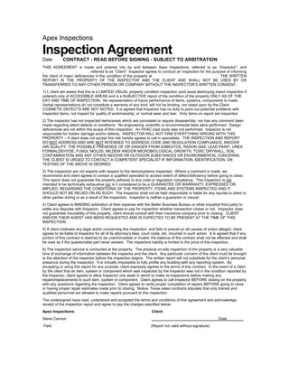 Apex Inspections

Inspection Agreement
Date         CONTRACT - READ BEFORE SIGNING - SUBJECT TO ARBITRATION
THIS AGREEMENT is made and entered into by and between Apex Inspections, referred to as “Inspector”, and
,                            , referred to as “Client”. Inspector agrees to conduct an inspection for the purpose of informing
the client of major deficiencies in the condition of the property at                                         . THE WRITTEN
REPORT IS THE PROPERTY OF THE INSPECTOR AND THE CLIENT AND SHALL NOT BE USED BY OR
TRANSFERRED TO ANY OTHER PERSON OR COMPANY WITHOUT THE INSPECTOR’S WRITTEN CONSENT.
1) I, client am aware that this is a LIMITED VISUAL property condition inspection (and wood destroying insect inspection if
ordered) only of ACCESSIBLE AREAS and is a SUBJECTIVE report of the condition of the property ONLY AS OF THE
DAY AND TIME OF INSPECTION. No representation of future performance of items, systems, components is made.
Verbal representations do not constitute a warranty of any kind, will not be binding, nor relied upon by the Client.
COSMETIC DEFECTS ARE NOT NOTED. It is agreed that Inspector has no duty to point out potential problems with
inspected items, not inspect for quality of workmanship, or normal wear and tear. Only items on report are inspected.
2) The inspector has not inspected items/areas which are concealed or require disassembly, nor has any comment been
made regarding latent defects or conditions. No engineering, scientific or environmental tests were performed. Design
deficiencies are not within the scope of this inspection. An HVAC load study was not performed. Inspector is not
responsible for hidden damage and/or defects. INSPECTOR WILL NOT FIND EVERYTHING WRONG WITH THIS
PROPERTY – if client does not accept this risk he/she agrees to call in specialists. THE INSPECTION AND REPORT
DO NOT ADDRESS AND ARE NOT INTENDED TO ADDRESS CODE AND REGULATION COMPLIANCE, INDOOR
AIR QUALITY, THE POSSIBLE PRESENCE OF OR DANGER FROM ASBESTOS, RADON GAS, LEAD PAINT, UREA
FORMALDEHYDE, FUNGI, MOLDS, MILDEW AND/OR MICROBIOLOGICAL GROWTH, TOXIC DRYWALL, SOIL
CONTAMINATION AND ANY OTHER INDOOR OR OUTDOOR SUBSTANCES OR ENVIRONMENTAL CONCERNS.
THE CLIENT IS URGED TO CONTACT A COMPETENT SPECIALIST IF INFORMATION, IDENTIFICATION, OR
TESTING OF THE ABOVE IS DESIRED.
3) The inspectors are not experts with respect to the items/systems inspected. Where a comment is made, we
recommend and client agrees to contact a qualified specialist to access extent of defect/deficiency before going to close.
This report does not guarantee the property adheres to any code or regulation compliance. This inspection is not
intended to be technically exhaustive nor is it considered to be a GUARANTEE OR WARRANTY, EXPRESSED OR
IMPLIED, REGARDING THE CONDITIONS OF THE PROPERTY, ITEMS AND SYSTEMS INSPECTED AND IT
SHOULD NOT BE RELIED ON AS SUCH. The Inspector shall not be held responsible or liable for any injuries to client or
other parties during or as a result of the inspection. Inspector is neither a guarantor or insurer.
4) Client agrees to BINDING arbitration at their expense with the Better Business Bureau or other impartial third party to
settle any disputes with Inspector. Client agrees to pay for inspection whether transaction closes or not. Inspector does
not guarantee insurability of this property, client should consult with their insurance company prior to closing. CLIENT
AND/OR THEIR AGENT HAS BEEN REQUESTED AND IS EXPECTED TO BE PRESENT AT THE TIME OF THIS
INSPECTION.
5) If client institutes any legal action concerning this inspection, and fails to prevail on all causes of action alleged, client
agrees to be liable to Inspector for all of its attorney’s fees, court costs, etc. incurred in such action. It is agreed that if any
portion of this contract is deemed to be unenforceable or invalid, the balance of the contract shall not be affected and shall
be read as if the questionable part never existed. The inspectors liability is limited to the price of this inspection.
6) The inspection service is conducted at the property. The physical on-site inspection of the property is a very valuable
time of exchange of information between the inspector and the client. Any particular concern of the client must be brought
to the attention of the inspector before the inspection begins. The written report will not substitute for the client’s personal
presence during the inspection. It is virtually impossible to fully profile any building with any reporting system. By
accepting or using this report for any purpose, client expressly agrees to the terms of this contract. In the event of a claim
by the client that an item, system or component which was inspected by the Inspector was not in the condition reported by
the Inspector, client agrees to allow Inspector one week in which to make re-inspections before making any
repairs/replacements to such item, system or component. Client agrees to call Inspector BEFORE closing on the property
with any questions regarding the inspection. Client agrees to verify proper completion of repairs BEFORE going to close
or having proper repair estimates made prior to closing. Notice: Texas sales contracts stipulate that only trained and
qualified personnel are allowed to make repairs pursuant to this inspection.
The undersigned have read, understood and accepted the terms and conditions of this agreement and acknowledge
receipt of the inspection report and agree to pay the charges specified below:
Apex Inspections:                                                     Client:
Steve Cannon                                                          ________________________________Date________
Paid:                                                                 (Report not valid without signature)
 