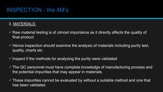 INSPECTION - the 4M’s
3. MATERIALS:
 Raw material testing is of utmost importance as it directly affects the quality of
final product
 Hence inspection should examine the analysis of materials including purity test,
quality, charts etc
 Inspect if the methods for analysing the purity were validated
 The QC personnel must have complete knowledge of manufacturing process and
the potential impurities that may appear in materials.
 These impurities cannot be evaluated by without a suitable method and one that
has been validated.
 